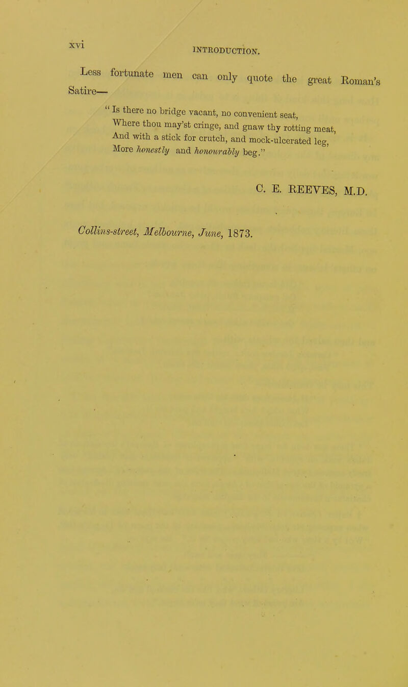 INTRODUCTION. Less fortunate men can only quote the gi^eat Roman's Satii'e—  Is there uo bridge vacant, no convenient seat, Where thou may'st cringe, and gnaw thy rotting meat, And with a stick for crutch, and mock-ulcerated leg, More lumestly and honouraUy beg. C. E. EEEVES, M.D. Collins-street, Melbourne, June, 1873.