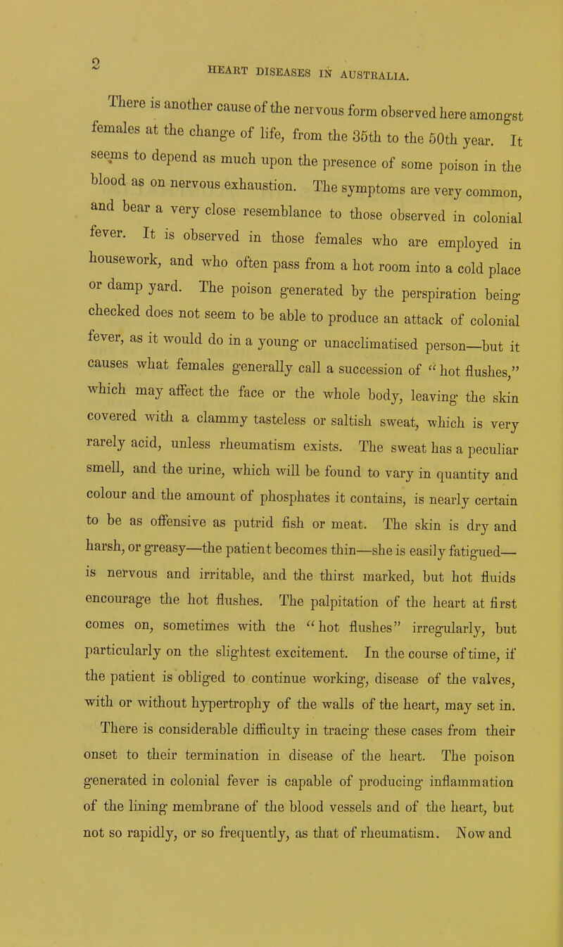 There is another cause of the nervous form observed here amongst females at the chang-e of life, from the 36th to the 50th year. It seems to depend as much upon the presence of some poison in the blood as on nervous exhaustion. The symptoms are very common, and bear a very close resemblance to those observed in colonial fever. It is observed in those females who are employed in housework, and who often pass from a hot room into a cold place or damp yard. The poison generated by the perspiration being checked does not seem to be able to produce an attack of colonial fever, as it would do in a young or unacclimatised person—but it causes what females generally call a succession of hot flushes, which may affect the face or the whole body, leaving the skin covered with a clammy tasteless or saltish sweat, which is very rarely acid, unless rheumatism exists. The sweat has a peculiar smell, and the urine, which will be found to vary in quantity and colour and the amount of phosphates it contains, is nearly certain to be as offensive as putrid fish or meat. The skin is dry and harsh, or g-reasy—the patient becomes thin—she is easily fatigued— is nervous and irritable, and the thirst marked, but hot fluids encourage the hot flushes. The palpitation of the heart at first comes on, sometimes with the hot flushes irregularly, but particularly on the slightest excitement. In the course of time, if the patient is obliged to continue working, disease of the valves, with or without hypertrophy of the walls of the heart, may set in. There is considerable difficulty in tracing these cases from their onset to their termination in disease of the heart. The poison generated in colonial fever is capable of producing inflammation of the lining membrane of the blood vessels and of the heart, but not so rapidly, or so frequently, as that of rheumatism. Now and