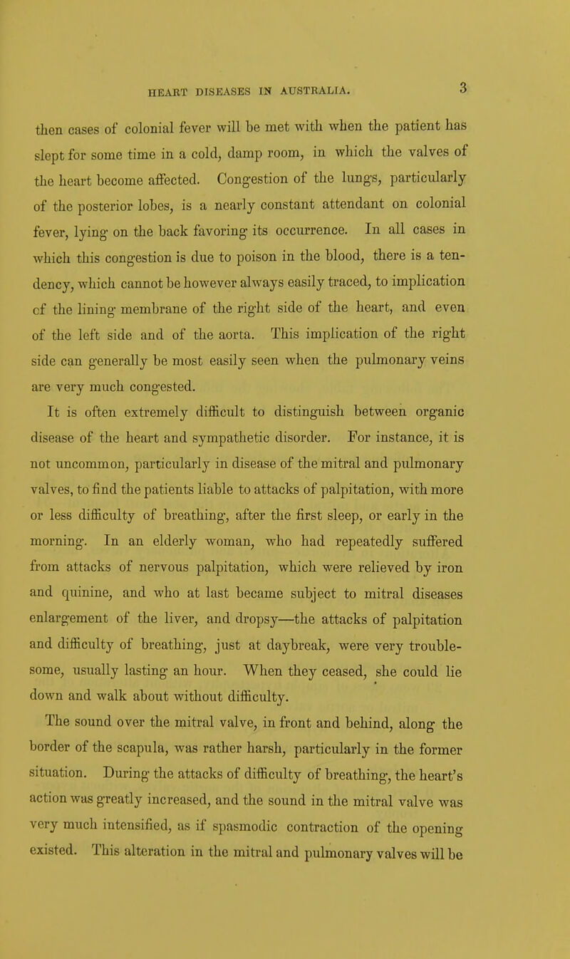 then cases of colonial fever will be met with when the patient has slept for some time in a cold, damp room, in which the valves of the heart become affected. Cong-estion of the lungs, particularly of the posterior lobes, is a nearly constant attendant on colonial fever, lying- on the back favoring its occurrence. In all cases in which this congestion is due to poison in the blood, there is a ten- dency, which cannot be however always easily traced, to implication of the lining membrane of the right side of the heart, and even of the left side and of the aorta. This implication of the right side can generally be most easily seen when the pulmonary veins are very much congested. It is often extremely difiBicult to distinguish between organic disease of the heart and sympathetic disorder. For instance, it is not uncommon, particularly in disease of the mitral and pulmonary valves, to find the patients liable to attacks of palpitation, with more or less difficulty of breathing, after the first sleep, or early in the morning. In an elderly woman, who had repeatedly suffered from attacks of nervous palpitation, which were relieved by iron and quinine, and who at last became subject to mitral diseases enlargement of the liver, and dropsy—the attacks of palpitation and difficulty of breathing, just at daybreak, were very trouble- some, usually lasting an hour. When they ceased, she could lie down and walk about without difficulty. The sound over the mitral valve, in front and behind, along the border of the scapula, was rather harsh, particularly in the former situation. During the attacks of difficulty of breathing, the heart's action was greatly increased, and the sound in the mitral valve was very much intensified, as if spasmodic contraction of the opening existed. This alteration in the mitral and pulmonary valves will be