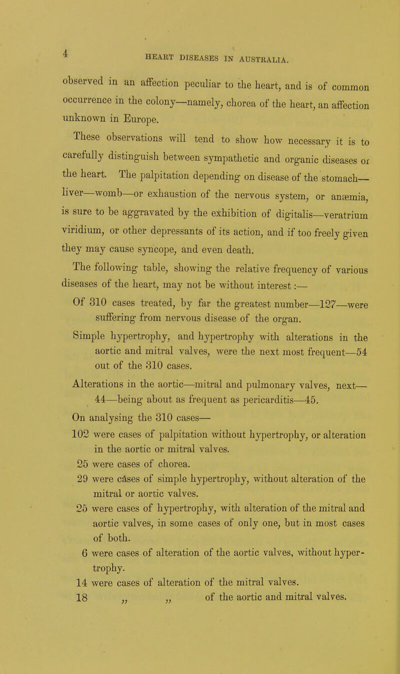 observed in an afFection peculiar to the heart, and is of common occurrence in the colony—namely, chorea of the heart, an affection unknown in Europe, These observations will tend to show how necessary it is to carefully distinguish between sympathetic and organic diseases ox the heart. The palpitation depending on disease of the stomach- liver—womb—or exhaustion of the nervous system, or anaemia, is sure to be aggravated by the exhibition of digitalis—veratrium viridium, or other depressants of its action, and if too freely given they may cause syncope, and even death. The following table, showing the relative frequency of various diseases of the heart, may not be without interest:— Of 310 cases treated, by far the greatest number—127—were suffering from nervous disease of the organ. Simple hypertrophy, and hypertrophy with alterations in the aortic and mitral valves, were the next most frequent—54 out of the 310 cases. Alterations in the aortic—mitral and pulmonary valves, next— 44—being about as frequent as pericarditis—45. On analysing the 310 cases— 102 were cases of palpitation without hypertrophy, or alteration in the aortic or mitral valves. 25 were cases of chorea. 29 were cases of simple hypertrophy, without alteration of the mitral or aortic valves. 25 were cases of hypertrophy, with alteration of the mitral and aortic valves, in some cases of only one, but in most cases of both. 6 were cases of alteration of the aortic valves, without hyper- trophy. 14 were cases of alteration of the mitral valves. 18 „ „ of the aortic and mitral valves.