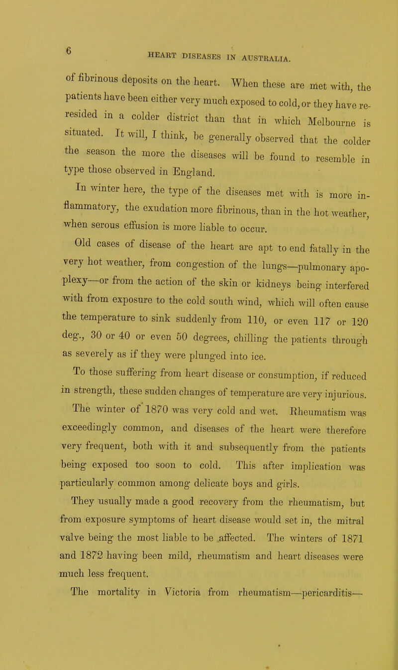 w\ HEART DISEASES IN AUSTRALIA. Of fibrinous deposits on the heart. When these are met with, the patients have been either very much exposed to cold, or they have re- resided in a colder district than that in which Melbourne is situated. It will, I think, be g-enerally observed that the colder the season the more the diseases will be found to resemble in type those observed in Eng-land. In winter here, the type of the diseases met with is more in- flammatory, the exudation more fibrinous, than in the hot weather, when serous effusion is more liable to occur. Old cases of disease of the heart are apt to end fatally in the very hot weather, from congestion of the lung-s-pulmonary apo- plexy—or from the action of the skin or kidneys being- interfered with from exposure to the cold south wind, which will often cause the temperature to sink suddenly from 110, or even 117 or 120 deg'., 30 or 40 or even 60 deg-rees, chilling- the patients through as severely as if they were plung-ed into ice. To those suffering- from heart disease or consumption, if reduced in strength, these sudden changes of temperature are very injurious. The winter of 1870 was very cold and wet. Rheumatism was exceedingly common, and diseases of the heart were therefore very frequent, both with it and subsequently from the patients being exposed too soon to cold. This after implication was particularly common among delicate boys and girls. They usually made a good recovery from the rheumatism, but from exposure symptoms of heart disease would set in, the mitral valve being the most liable to be affected. The winters of 1871 and 1872 having been mild, rheumatism and heart diseases were much less frequent. The mortality in Victoria from rheumatism—pericarditis— «