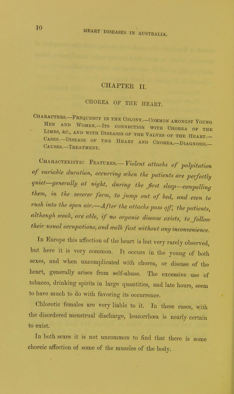 HEART DISEASES IN AUSTRALIA. CHAPTER II. CHOREA OF THE HEART. LlM./r '^^^-^'^^ CONNECTION WITH CHOREA OE THE LIMBS, Sec, AND WITH DISEASES OP THE VALVES OE THE HEART- CASES.-DISEASE OP THE HEART AND ChoREA.-DiAGNOSIS- Causes.—Treatment. Characteristic Features.-F..Z.,i^ attach of palpitation of variable duration, occurriny when the patients are perfectly quiet-generalhj at night, during the first sleep-compelling them, in the severer form., to jump out of led, and even to rush into the open air.-After the attacks pass off, the patients, although weak, are able, if no organic disease exists, to follow their usual occupations, and walk fast without any inconvenience. In Europe this affection of the heart is but very rarely observed, but here it is very common. It occurs in the young of both sexes, and when uncomplicated with chorea, or disease of the heart, g-enerally arises from self-abuse. The excessive use of tobacco, drinking spirits in large quantities, and late hours, seem to have much to do with favoring its occurrence. Chlorotic females are very liable to it. In these cases, with the disordered menstrual discharge, leucorrhoea is nearly certain to exist. In both sexes it is not uncommon to find that there is some choreic affection of some of the muscles of the body.