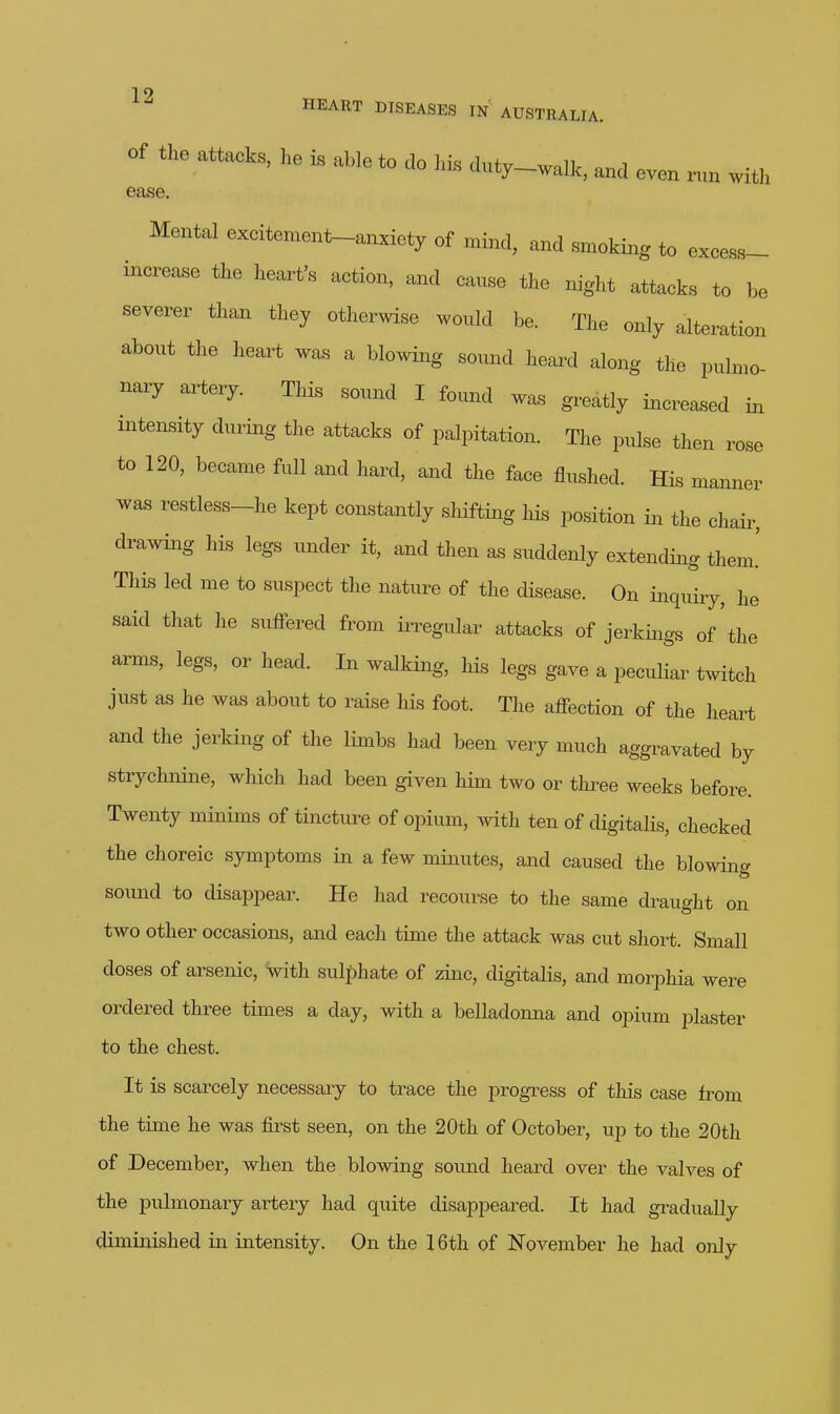 Of the attacks, ho is able to do his duty-walk, and oven run with ease Mental excitement-anxiety of mind, and smoking to excess- increase the heart's action, and cause the night attacks to be severer than they otherwise would be. The only alteration about the heart was a blowing sound heard along the pulmo- nary artery. This sound I found was greatly increased in intensity during the attacks of palpitation. The pulse then rose to 120, became fuU and hard, and the face flushed. His manner was restless-he kept constantly shifting his position in the chair, drawing his legs under it, and then as suddenly extending them.' This led me to suspect the nature of the disease. On inquiry, he said that he suflFered from ii^egular attacks of jerkings of the arms, legs, or head. In walking, his legs gave a peculiar twitch just as he was about to raise his foot. The afl^-ection of the heart and the jerking of the limbs had been very much aggravated by strychnine, which had been given him two or tlu-ee weeks before. Twenty minims of tincture of opium, with ten of digitalis, checked the choreic symptoms in a few minutes, and caused the blowing soimd to disappear. He had recourse to the same draught on two other occasions, and each time the attack was cut short. Small doses of arsenic, with sulphate of zinc, digitalis, and morphia were ordered three times a day, with a belladonna and oimim plaster to the chest. It is scarcely necessary to trace the progress of this case from the time he was first seen, on the 20th of October, up to the 20th of December, when the blowing sound heard over the valves of the pulmonary artery had quite disappeared. It had gradually diminished in intensity. On the 16th of November he had only