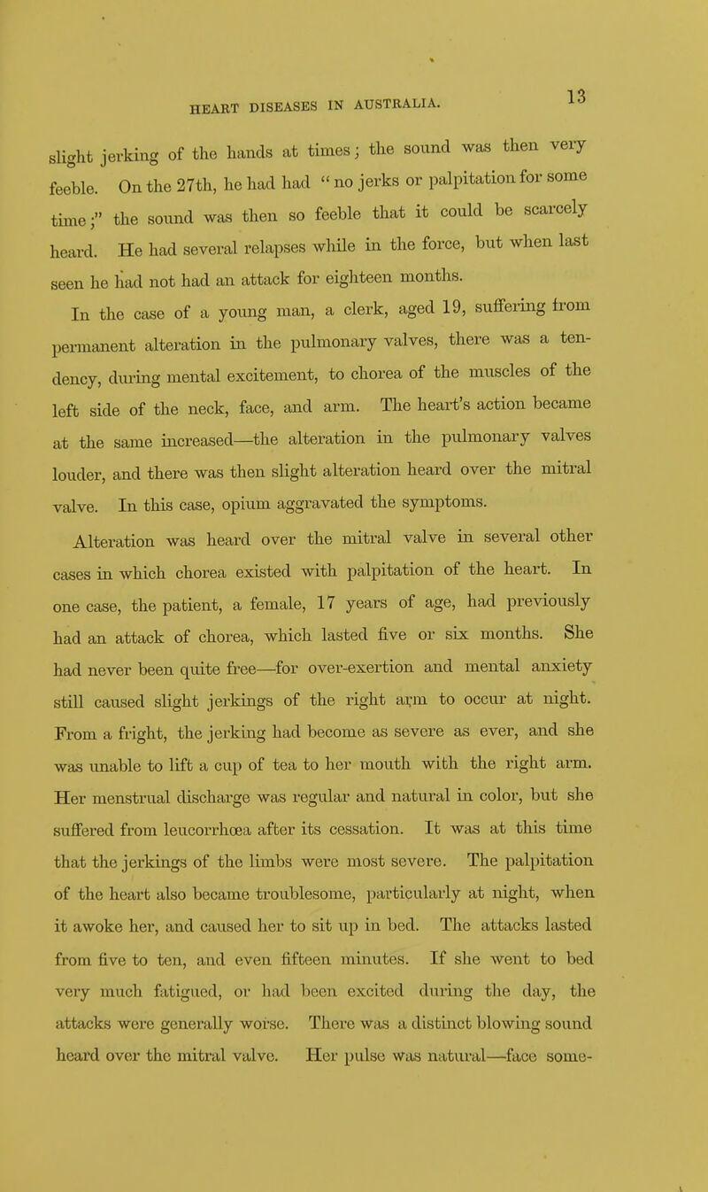 slight jerking of the hands at times; the sound was then very feeble. On the 27th, he had had  no jerks or palpitation for some timethe sound was then so feeble that it could be scarcely heard. He had several relapses wliHe in the force, but when last seen he had not had an attack for eigliteen months. In the case of a young man, a clerk, aged 19, suffering from permanent alteration in the pulmonary valves, there was a ten- dency, diu-ing mental excitement, to chorea of the muscles of the left side of the neck, face, and arm. The heart's action became at the same increased—the alteration in the pulmonary valves louder, and there was then slight alteration heard over the mitral valve. In this case, opium aggravated the symptoms. Alteration was heard over the mitral valve in several other cases in which chorea existed with palpitation of the heart. In one case, the patient, a female, 17 years of age, had previously had an attack of chorea, which lasted five or six months. She had never been quite free—^for over-exertion and mental anxiety still caused slight jerkings of the right ai:m to occur at night. From a fright, the jerking had become as severe as ever, and she was imable to lift a cup of tea to her mouth with the right arm. Her menstrual discharge was regular and natural in color, but she suffered from leucorrhoea after its cessation. It was at this time that the jerkings of the limbs were most severe. The palpitation of the heart also became troublesome, particularly at night, when it awoke her, and caused her to sit up in bed. The attacks lasted from five to ten, and even fifteen minutes. If she went to bed very much fatigued, or had been excited during the day, the attacks were generally worse. There was a distinct blowing sound heard over the mitral valve. Her pulse w^as natural—face some-