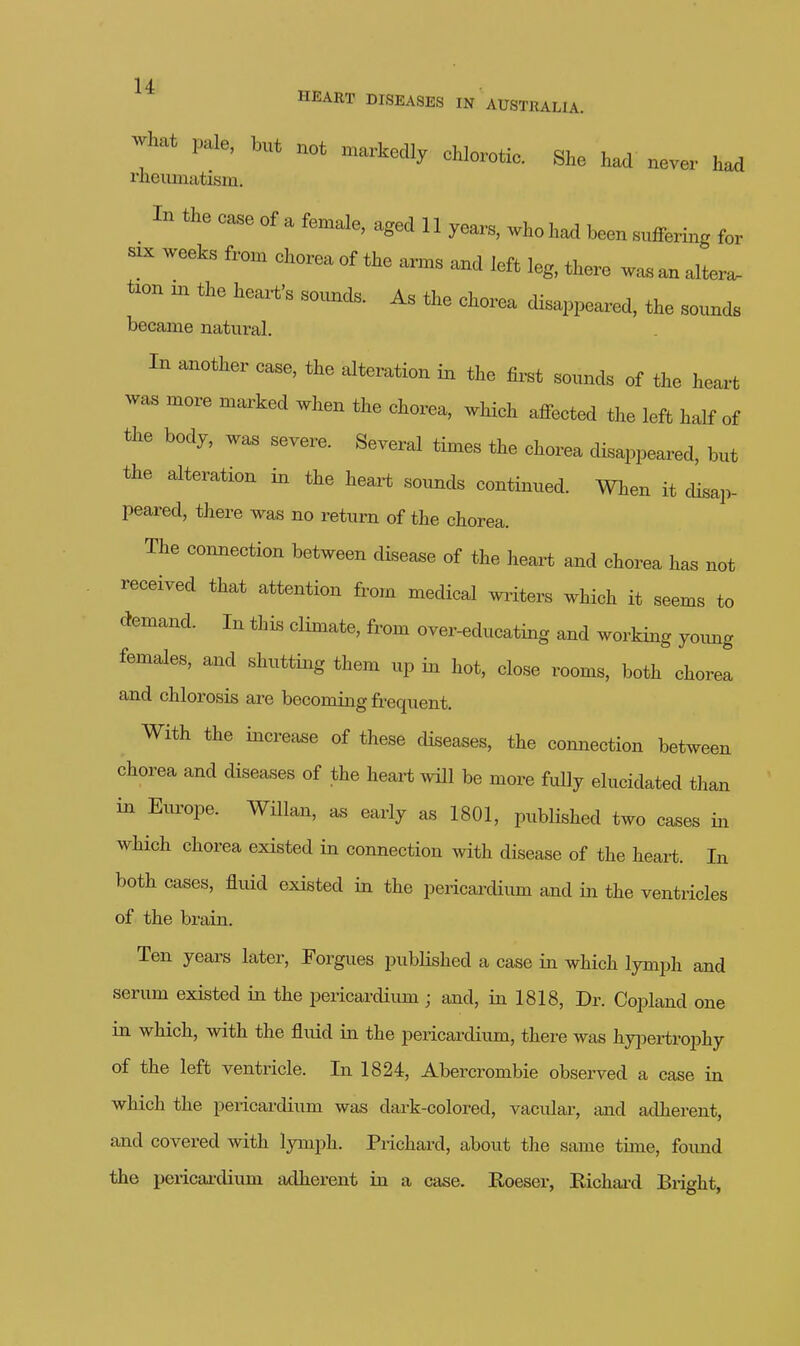 -hat pale, but not markedly chlorotic. She had never had rlieumatism. In the ease of a female, aged 11 years, who had been smfering for SIX weeks from ehoreaof the arms and left leg, there woa an altera, tion m the hea.t>s sounds. As the ehorea disappeared, the sounds became natural. In another case, the alteration in the first sounds of the heart was more marked when the chorea, which affected the left half of the body, was severe. Several times the chorea disappeared, but the alteration in the heart sounds continued. When it disap- peared, there was no return of the chorea. The connection between disease of the heart and chorea has not received that attention from medical waiters which it seems to demand. In this climate, from over-educating and working yoimg females, and shutting them up in hot, close rooms, both chorea and chlorosis are becoming frequent. With the increase of these diseases, the comiection between chorea and diseases of the heart will be more fully elucidated than in Europe. Willan, as early as 1801, published two cases in which chorea existed in connection with disease of the heart. In both cases, fluid existed in the pericardium and in the ventricles of the brain. Ten years later, Forgues pubHshed a case in which lymph and serum existed in the pericardium; and, in 1818, Dr. Copland one in which, with the fluid in the pericardium, there was hyjDertrophy of the left ventricle. In 1824, Abercrombie observed a case in which the pericardium was dai-k-colored, vacular, and adherent, and covered with lymph. Prichard, about the same time, foimd the pericardium tidherent in a case. Roeser, Eichai-d Bright,