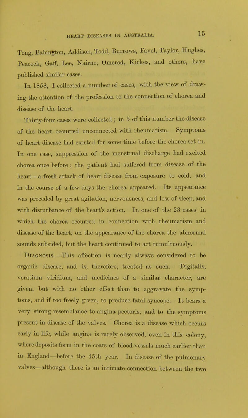 Tong, Babiiigton, Addison, Todd, Burrows, Favel, Taylor, Hughes, Peacock, Gaff, Lee, Nairne, Omerod, Kii-kes, and others, have published similar cases. In 1858, I collected a number of cases, with the view of draw- ing the attention of the profession to the connection of chorea and disease of the heart. Thirty-foiu- cases were collected; in 5 of this number the disease of the heart occurred unconnected with rheumatism. Symptoms of heart disease had existed for some time before the chorea set in. In one case, suppression of the menstrual discharge had excited chorea once before ; the patient had suffered from disease of the heart—a fresh attack of heart disease from exposure to cold, and in the course of a few days the chorea appeared. Its appearance was preceded by great agitation, nervousness, and loss of sleep, and with disturbance of the heart's action. In one of the 23 cases in which the chorea occurred in connection with rheumatism and disease of the heart, on the appearance of the chorea the abnormal sounds subsided, but the heart continued to act tumultuously. Diagnosis.—This affection is nearly always considered to be organic disease, and is, therefore, ti-eated as such. Digitalis, veratium viiidium, and medicines of a similar character, are given, but with no other effect than to aggi'avate the symp- toms, and if too freely given, to produce fatal syncope. It bears a very strong resemblance to angina pectoris, and to the symptoms present in disease of the valves. Chorea is a disease which occurs early in life, while angina is rarely obsei-ved, even in this colony, where deposits form in the coats of blood-vessels much eai-lier than in England—^before the 45th year. In disease of the puhnonaiy valves—although there is an intimate connection between the two