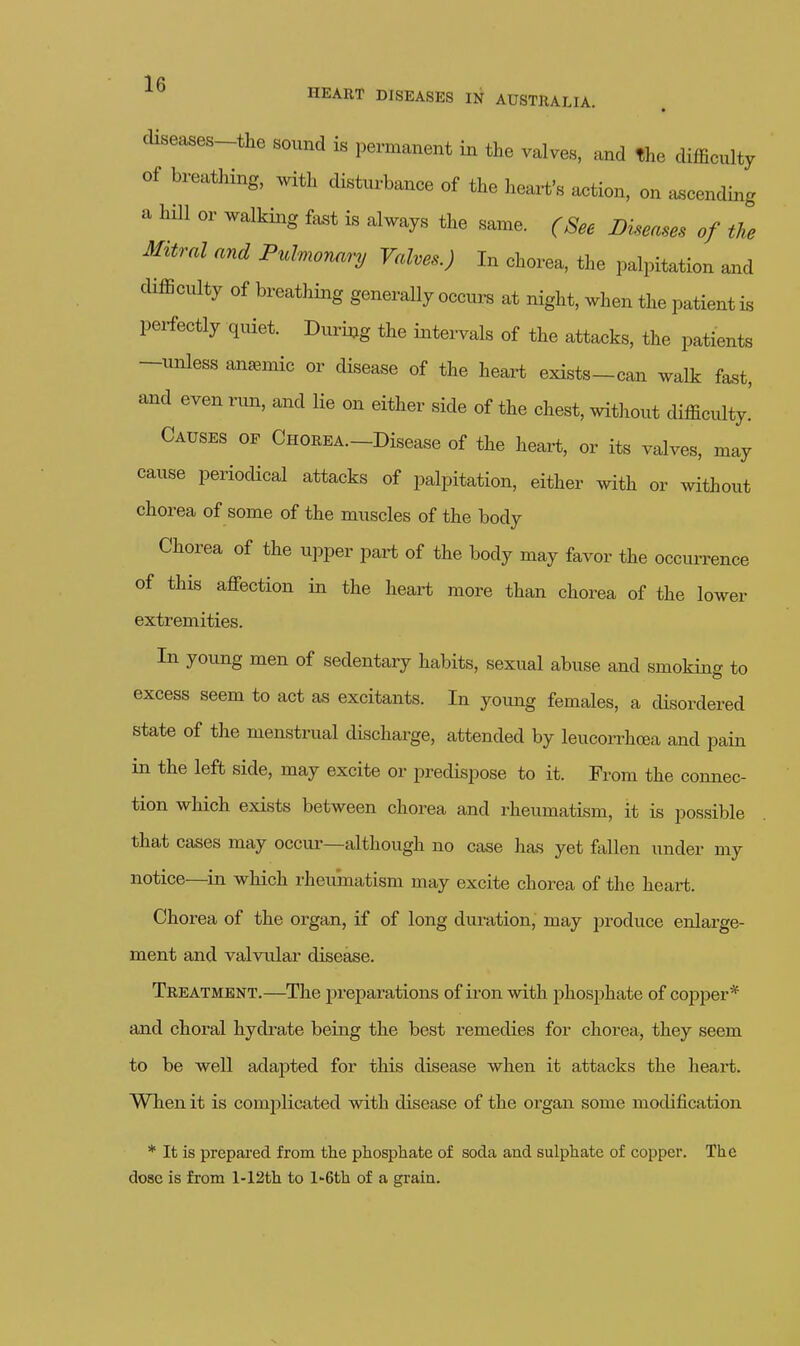 ■J e HEART DISEASES IN AUSTRALIA diseases-the sound is permanent in the valves, and the difficulty of breathing, with disturbance of the heart's action, on ascending a hill or walking fast is always the same. (See Diseases of the Mitral and Pulmormry Valves.) In chorea, the palpitation and difficulty of breathing generally occurs at night, when the patient is perfectly quiet. During the iiatervals of the attacks, the patients -unless anaemic or disease of the heart exists-can walk fast, and even run, and lie on either side of the chest, without difficulty.' Causes of CnoREA.-Disease of the heart, or its valves, may cause periodical attacks of palpitation, either with or without chorea of some of the muscles of the body Chorea of the upper part of the body may favor the occurrence of this affection in the heart more than chorea of the lower extremities. In young men of sedentary habits, sexual abuse and smoking to excess seem to act as excitants. In yomig females, a disordered state of the menstrual discharge, attended by leucorrhcea and pain in the left side, may excite or predispose to it. From the connec- tion which exists between chorea and rheumatism, it is possible that cases may occur—although no case has yet fallen under my notice—in which rheumatism may excite chorea of the heart. Chorea of the organ, if of long duration, may produce enlarge- ment and valvular disease. Treatment.—The preparations of iron with phosphate of copper* and choral hydrate being the best remedies for chorea, they seem to be well adapted for this disease when it attacks the heart. When it is complicated with disease of the organ some modification * It is prepared from the phosphate of soda and sulphate of copper. The dose is from l-12th to l-Gth of a graia.