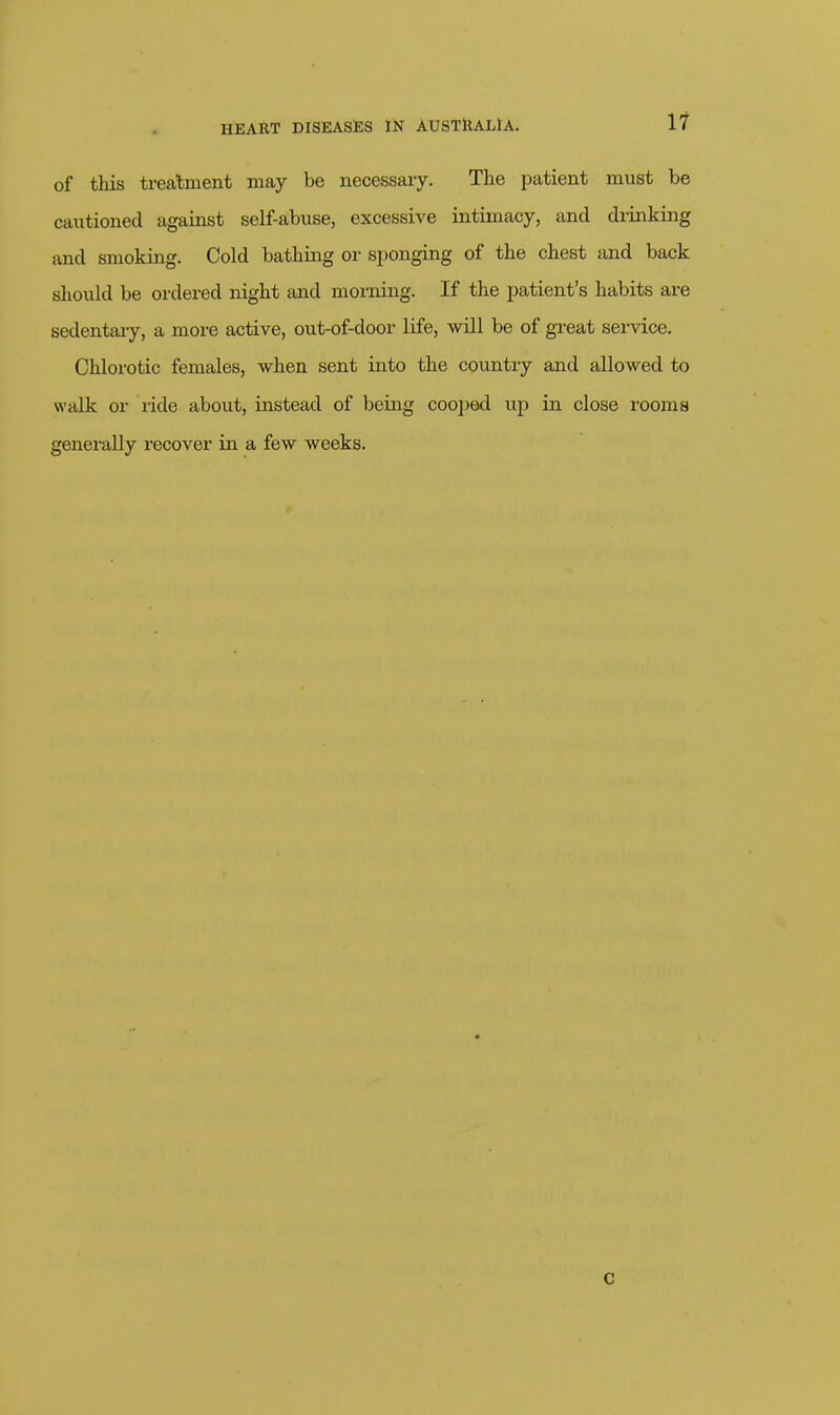 of this treatment may be necessary. The patient must be cautioned against self-abuse, excessive intimacy, and drinking and smoking. Cold bathing or sponging of the chest and back should be ordered night and morning. If the patient's habits are sedentary, a more active, out-of-door life, will be of great service. Chlorotic females, when sent into the country and allowed to walk or ride about, instead of being cooi)ed up in close rooms generally i-ecover in a few weeks. c