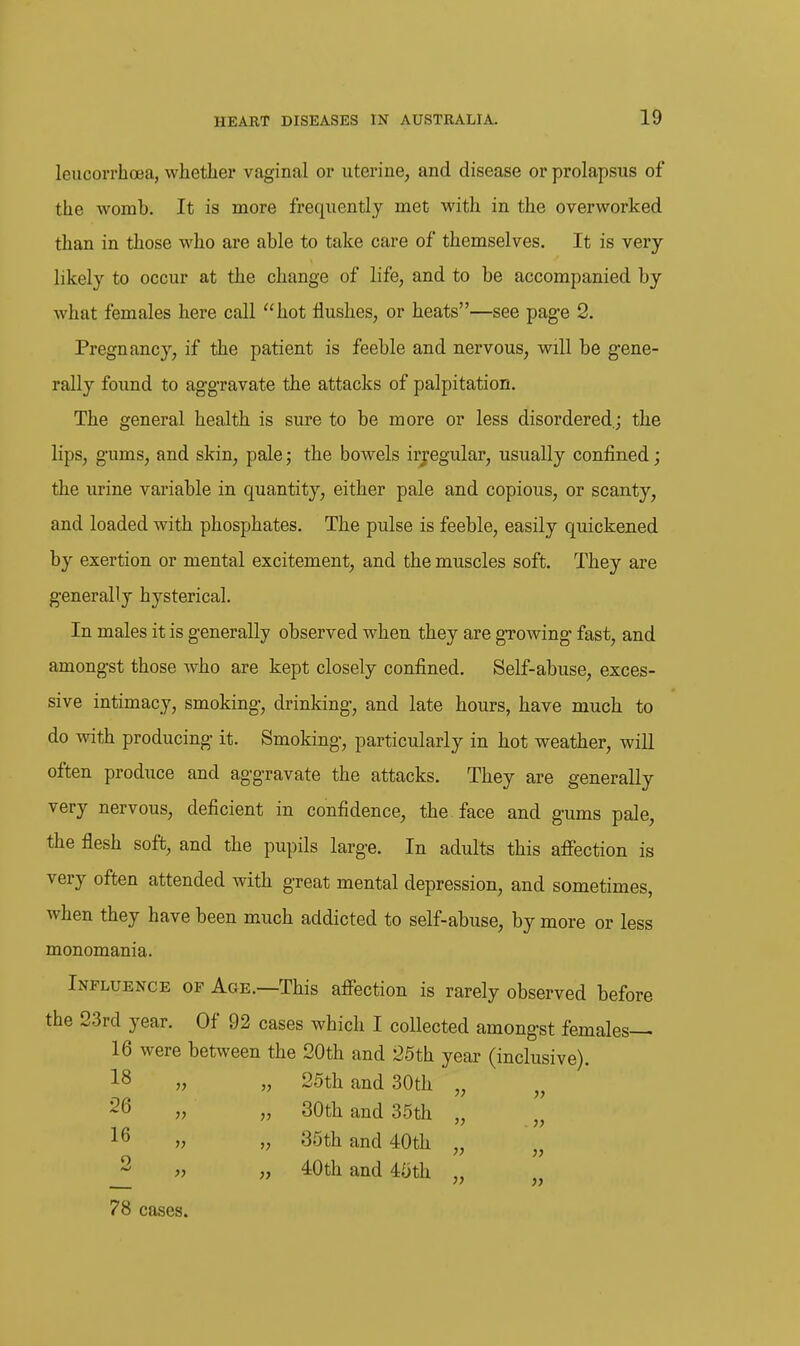 leucorrhcea, whether vaginal or uterine, and disease or prolapsus of the womb. It is more frequently met with in the overworked than in those who are able to take care of themselves. It is very likely to occur at the change of life, and to be accompanied by what females here call hot flushes, or heats—see pag-e 2. Pregnancy, if the patient is feeble and nervous, will be gene- rally found to aggravate the attacks of palpitation. The general health is sure to be more or less disordered.; the lips, gums, and skin, pale; the bowels irregular, usually confined; the urine variable in quantity, either pale and copious, or scanty, and loaded with phosphates. The pulse is feeble, easily quickened by exertion or mental excitement, and the muscles soft. They are generally hysterical. In males it is generally observed when they are growing fast, and amongst those who are kept closely confined. Self-abuse, exces- sive intimacy, smoking, drinking, and late hours, have much to do with producing it. Smoking, particularly in hot weather, will often produce and aggravate the attacks. They are generally very nervous, deficient in confidence, the face and gums pale, the flesh soft, and the pupils large. In adults this afiection is very often attended with great mental depression, and sometimes, when they have been much addicted to self-abuse, by more or less monomania. Influence of Age.—This affection is rarely observed before the 23rd year. Of 92 cases which I collected amongst females— 16 were between the 20th and 25th year (inclusive). 18 „ „ 25th and 30th „ 26 „ „ 30th and 35th 16 „ „ 35th and 40th „' 2 „ „ 40th and 45th „ 78 cases.