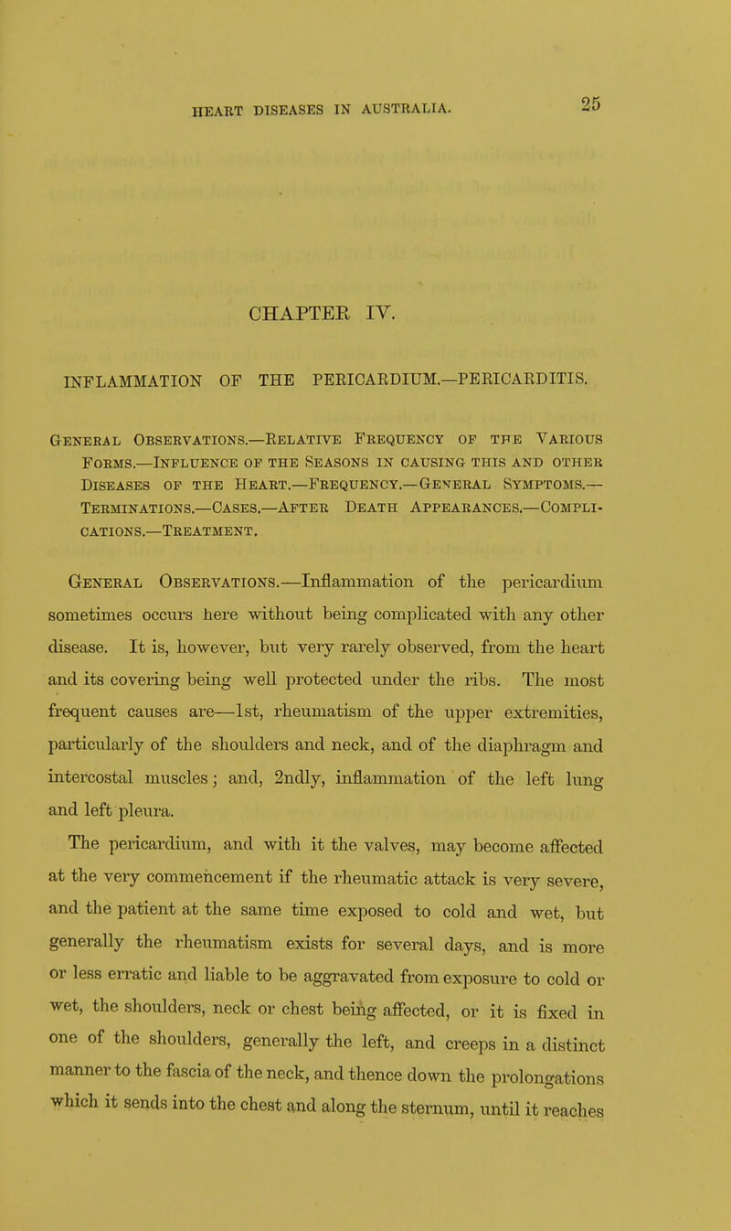 CHAPTEE IV. INFLAMMATION OF THE PEEICAEDIUM.—PERICARDITIS. General Observations.—Relative Frequency of the Various Forms.—Influence of the Seasons in causing this and other Diseases of the Heart.—Frequency.—General Symptoms.— Terminations.—Cases.—After Death Appearances.—Compli- cations.—Treatment. General Observations.—Inflammation of the pericardium sometimes occurs here without being complicated with any other disease. It is, however, but very rarely observed, from the heart and its covering being well protected under the ribs. The most frequent causes are—1st, rheumatism of the upper extremities, particularly of the shoulders and neck, and of the diaphragm and intercostal muscles; and, 2ndly, inflammation of the left lung and left pleura. The pericardium, and with it the valves, may become afiected at the very commeiicement if the rheumatic attack is very severe, and the patient at the same time exposed to cold and wet, but generally the rheumatism exists for several days, and is more or less erratic and liable to be aggravated from exposure to cold or wet, the shoulders, neck or chest being afiected, or it is fixed in one of the shoulders, generally the left, and creeps in a distinct manner to the fascia of the neck, and thence down the prolongations which it sends into the chest £vnd along the sternum, until it reaches