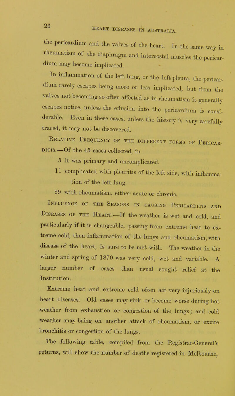 Oft HEART DISEASES IN AUSTRALIA. the pericardium and the valves of the heart. In the same way in rheumatism of the diaphragm and intercostal muscles the pericar- dium may become implicated. ^ In inflammation of the left lung, or the left pleura, the pericar- dium rarely escapes being more or less implicated, but from the valves not becoming so often affected as in rheumatism it generally escapes notice, unless the effusion into the pericardium is consi- derable. Even in these cases, unless the history is very carefully traced, it may not be discovered. Relative Frequency op the different forms op Pericar- ditis.—Of the 45 cases collected, in 5 it was primary and uncomplicated. 11 complicated with pleuritis of the left side, with inflamma- tion of the left luns:. 29 with rheumatism, either acute or chronic. Influence op the Seasons in causing Pericarditis and Diseases op the Heart.—If the weather is wet and cold, and particularly if it is changeable, passing from extreme heat to ex- treme cold, then inflammation of the lungs and rheumatism, with disease of the heart, is sure to be met with. The weather in the winter and spring of 1870 was very cold, wet and variable. A larger number of cases than usual sought relief at the Institution. Extreme heat and extreme cold often act veiy injuriously on heart diseases. Old cases may sink or become worse during hot weather from exhaustion or congestion of the. lungs; and cold weather may bring on another attack of rheumatism, or excite bronchitis or congestion of the lungs. The following table, compiled from the Registrar-General's returns, will show the number of deaths registered in Melbourne,