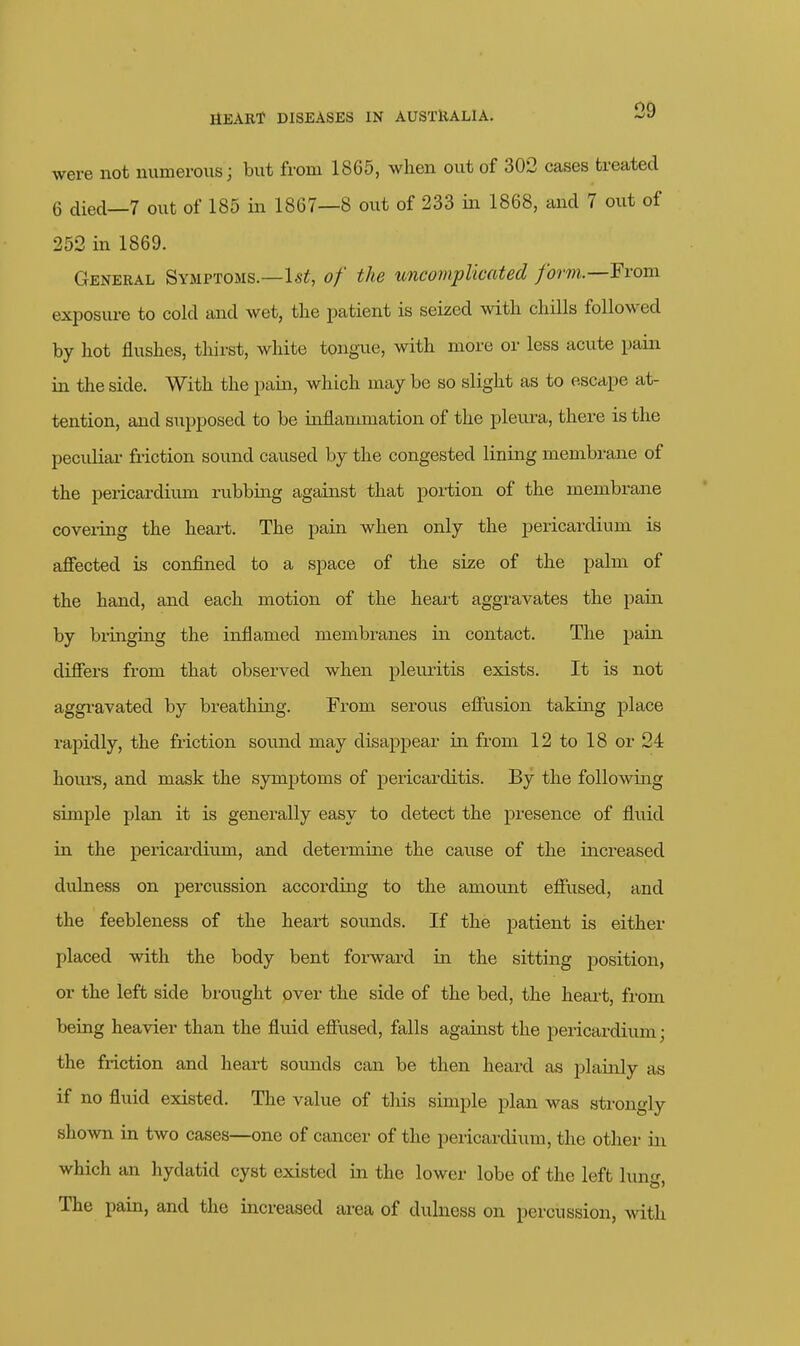 were not numerous; but from 1865, when out of 302 cases treated 6 died—7 out of 185 in 1867—8 out of 233 in 1868, and 7 out of 252 in 1869. General Symptoms.—U-!^, of the uncomplicated form.—From exposure to cold and Avet, tlie patient is seized with cliills followed by hot flushes, thirst, white tongue, with more or less acute pain in the side. With the pain, which may be so slight as to escape at- tention, and supposed to be inflammation of the pleura, there is the pecidiar friction sound caused by the congested lining membrane of the pericardium rvibbing against that portion of the membrane covei-ing the heart. The pain when only the pericardium is affected is confined to a space of the size of the palm of the hand, and each motion of the heai't aggravates the pain by bringing the inflamed membranes in contact. The pain differs from that observed when pleuritis exists. It is not aggravated by breathing. From serous effusion taking place rapidly, the friction sound may disappear in from 12 to 18 or 24 houi'S, and mask the sjonptoms of pericarditis. By the following simple plan it is genei'ally easy to detect the presence of fluid in the pericardium, and determine the cause of the increased dulness on percussion according to the amount effused, and the feebleness of the heart sounds. If the patient is either placed with the body bent forward in the sitting position, or the left side brought over the side of the bed, the heart, fi-om being heavier than the fluid effused, falls against the pericardium; the friction and heart sounds can be then heard as plainly as if no fluid existed. The value of this simple plan was strongly shown in two cases—one of cancer of the pericardium, the other in which an hydatid cyst existed in the lower lobe of the left l\in<r The pain, and the increased area of dulness on percussion, with