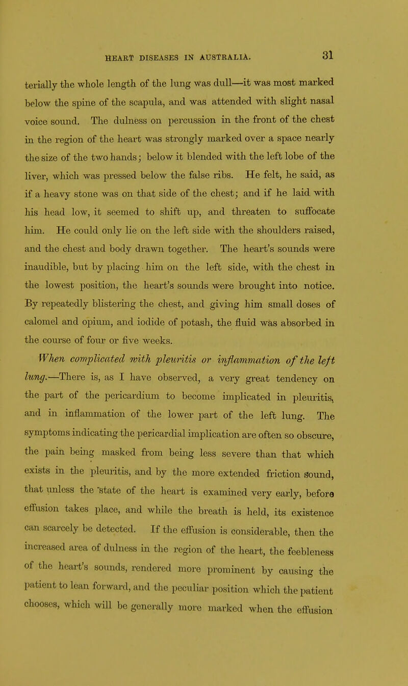 terially the whole length of the lung was dull—it was most marked below the spine of the scapula, and was attended with slight nasal voice sound. The dulness on percussion in the front of the chest in the region of the heai-t was strongly marked over a space nearly the size of the two hands; below it blended with the left lobe of the livei, which was pressed below the false ribs. He felt, he said, as if a heavy stone was on that side of the chest; and if he laid with his head low, it seemed to shift up, and threaten to suffocate him. He could only lie on the left side with the shoulders raised, and the chest and body drawn together. The heart's sounds were inaudible, but by placing him on the left side, with the chest in the lowest position, the heart's sounds were brought into notice. By repeatedly blistering the chest, and giving him small doses of calomel and opium, and iodide of potash, the fluid was absorbed in the course of four or five weeks. When complicated with pleuritis or injiammation of the left lung.—There is, as I have observed, a very great tendency on the pai-t of the pericardium to become implicated in pleuritis, and in inflammation of the lower part of the left lung. The symptoms indicating the pericardial implication are often so obscure, the pain being masked from being less severe than that which exists in the pleuritis, and by the more extended friction sound, that imless the 'state of the heai-t is examined very early, before effusion takes place, and while the breath is held, its existence can scarcely be detected. If the effusion is considerable, then the increased area of dulness in the region of the heart, the feebleness of the heart's sounds, rendered more prominent by causing the patient to lean forward, and the peculiar position which the patient chooses, which wHl be generally more marked when the effusion