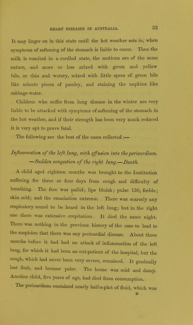 It may linger on in this state until the hot weather sets in, when symptoms of softening of the stomach is liable to occur. Then the milk is vomited in a curdled state, the motions are of the same nature, and more or less mixed with green and yellow bile, or thin and watery, mixed with little specs of green bile like minute pieces of parsley, and staining the napkins like cabbage-water. Childi-en who siiffer from lung disease in the winter are very liable to be attacked with symptoms of softening of the stomach in the hot weather, and if their strength has been very much reduced it is very apt to prove fatal. The following are the best of the cases collected :— Irvfiammation of the left lung, with effumn into the •pericardium. —Sudden congestion of the right lung.—Death. A child aged eighteen months was brought to the Institution suffering for three or foiu- days from cough and difficulty of breathing. The face was pallid; lips bluish; pulse 150, feeble; skin cold; and the emaciation extreme. There was scarcely any respia-atory sound to be heard in the left lung; but in the right one there was extensive crepitation. It died the same night. There was nothing in the previous history of the case to lead to the suspicion that there was any pericardial disease. About three months before it had had an attack of inflammation of the left lung, for which it had been an out-patient of the hospital, but the cough, which had never been veiy severe, remained. It gi-adually lost flesh, and became paler. The house was cold and damp. Another child, five years of age, had died from consumption. The pericardium contained nearly half-a-pint of fluid, which was