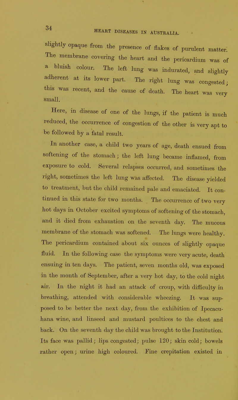 Slightly opaque from the presence of flakes of purulent matter! The membrane covering the heart and the pericai-dium vras of a bluish colour. The left lung was indmated, a^d slightly adherent at its lower part. The right lung wa^ congested; this was recent, and the cause of death. The heart was very small. Here, in disease of one of the lungs, if the patient is much reduced, the occurrence of congestion of the other is very apt to be followed by a fatal result. In another case, a child two years of age, death ensued from softening of the stomach; the left lung became inflamed, from exposure to cold. Several relapses occurred, and sometimes the right, sometimes the left lung was afiected. The disease yielded to treatment, but the child remained pale and emaciated. It con- tinued in this state for two months. The occurrence of two very hot days in October excited symptoms of softening of the stomach, and it died from exhaustion on the seventh day. The mucous membrane of the stomach was softened. The lungs were healthy. The pericardium contained about six ounces of slightly opaque fluid. In the following case the symptoms were very acute, death ensuing in ten days. The patient, seven months old, was exposed in the month of September, after a very hot day, to the cold night ail'. In the night it had an attack of croup, with difficulty in breathing, attended with considerable wheezing. It was sup- posed to be better the next day, from the exhibition of Ipecacu- hana wine, and linseed and mustard poultices to the chest and back. On the seventh day the child was brought to the Instittition. Its face was pallid; lips congested; pulse 120; skin cold; bowels rather open; urine high coloured. Fine crepitation existed in
