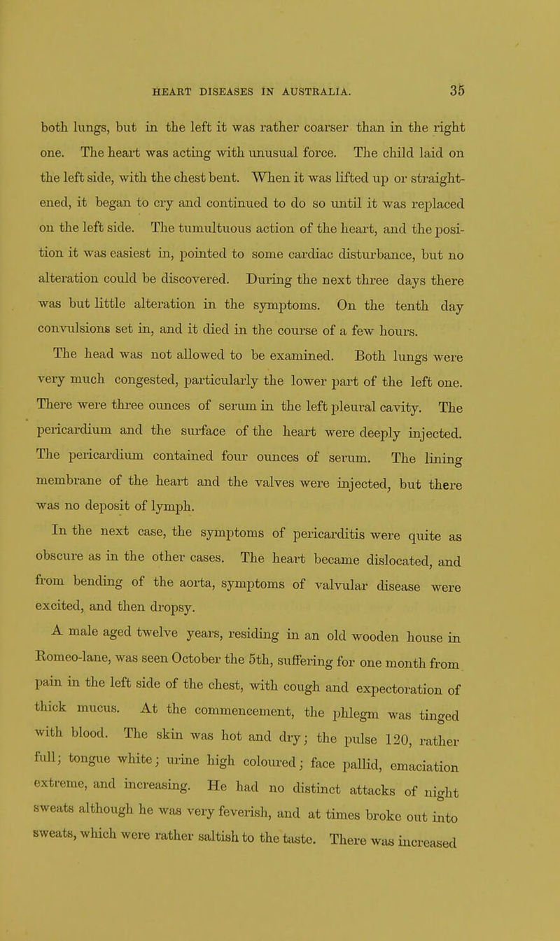 both hings, but in the left it was rather coarser than in the right one. The heart was acting with unusual force. The child laid on the left side, with the chest bent. When it was lifted up or straight- ened, it began to cry and continued to do so until it was replaced on the left side. The tumviltuous action of the heart, and the posi- tion it was easiest in, pointed to some cardiac disturbance, but no alteration could be discovered. During the next three days there was but little alteration in the symptoms. On the tenth day convulsions set in, and it died in the course of a few hours. The head was not allowed to be examined. Both lungs were very much congested, particularly the lower part of the left one. There were three ounces of serum in the left pleural cavity. The pericardium and the surface of the heart were deeply injected. The pericardium contained four ounces of serum. The lining membrane of the heart and the valves were injected, but there was no deposit of lymph. In the next case, the symptoms of pericarditis were quite as obscure as in the other cases. The heart became dislocated, and from bending of the aorta, symptoms of valvular disease were excited, and then di-opsy. A male aged twelve years, residing in an old wooden house in Romeo-lane, was seen October the 5th, suffering for one month from pain in the left side of the chest, with cough and expectoration of thick mucus. At the commencement, the phlegm was tinged with blood. The skin was hot and dry; the pulse 120, rather full; tongue white; urine high coloured; face pallid, emaciation extreme, and increasing. He had no distinct attacks of night sweats although he was very feverish, and at times broke out into sweats, which were rather saltish to the ta«te. There wa« increased