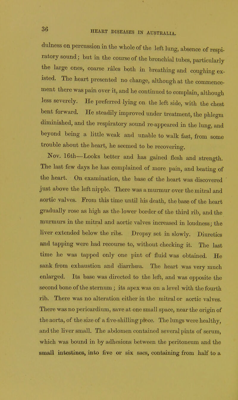 dulness on percussion in the whole of the left lung, absence of respi- ratory sound; but in the course of the bronchial tubes, particularly the lai-ge ones, coarse rales both in breathing and coughing ex- isted. The heart presented no change, although at the commence- ment there was pain over it, and he continued to complain, although less severely. He prefeiTed lying on the left side, with the chest bent forward. He steadily improved imder treatment, the phlegm diminished, and the respiratory sound re-appeared in the limg, and beyond being a little weak and unable to walk fast, from some trouble about the heart, he seemed to be recovering. Nov. 16th—Looks better and has gained flesh and strength. The last few days he has complaiiaed of more pain, and beating of the heart. On examination, the base of the heart was discovered ' just above the left nipple. There was a murmur over the mitral and aortic valves. From this time until his death, the base of the heai-t gradually rose as high as the lower border of the third rib, and the murmurs in the mitral and aortic valves increased in loudness; the liver extended below the ribs. Dropsy set in slowly. Diuretics and tapping were had recourse to, without checking it. The last time he was tapped only one pint of fluid was obtained. He sank from exhaustion and diarrhoea. The heart was very much enlarged. Its base was directed to the left, and was opposite the second bone of the sternum; its apex was on a level with the foui-th rib. There was no alteration either in the miti-al or aortic valves. There was no pericardium, save at one small space, neai' the origin of the aorta, of the size of a five-shilling piece. The lungs were healthy, and the liver small. The abdomen contained several pints of senim, which was bound in by adhesions between the peritoneum and the small intestines, into five or six sacs, containing from half to a