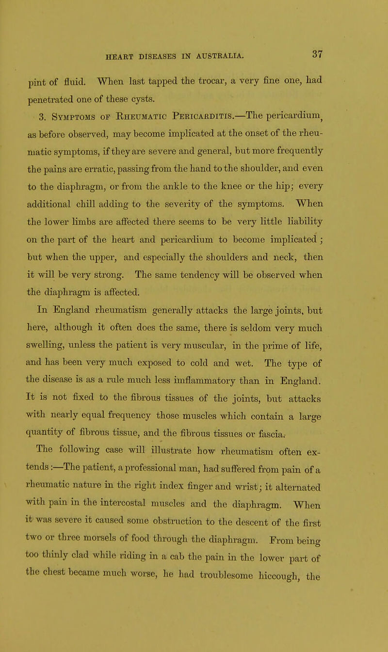 pint of fliiicl. WTien last tapped the trocar, a very fine one, had penetrated one of these cysts. 3. Symptoms op Eheumatic Pericarditis.—The pericardium^ as before observed, may become implicated at the onset of the rheu- matic symptoms, if they are severe and general, but more frequently the pains are erratic, passing from the hand to the shoulder, and even to the diaphi-agm, or from the ankle to the knee or the hip; every additional chill adding to the severity of the symptoms. When the lower limbs are affected there seems to be very little liability on the part of the heart and pericardium to become implicated ; but when the upper, and especially the shoulders and neck, then it will be very strong. The same tendency will be observed when the diaphragm is affected. In England rheumatism generally attacks the large joints, but here, although it often does the same, there is seldom very much swelling, unless the patient is very mviscular, in the prime of life, and has been very much exposed to cold and wet. The type of the disease is as a rule much less imflammatory than in England. It is not fixed to the fibrous tissues of the joints, but attacks with nearly equal frequency those muscles which contain a large quantity of fibrous tissue, and the fibrous tissues or fascia.- The following case will illustrate how rheumatism often ex- tends :—The patient, a professional man, had suffered from pain of a rheumatic nature in the right index finger and wiist; it alternated with pain in the intercostal muscles and the diaphragm. Wlien it was severe it caused some obstruction to the descent of the first two or three morsels of food through the diaphragm. From being too thinly clad while riding in a cab the pain in the lower part of the chest became much worse, he had troublesome hiccough, the