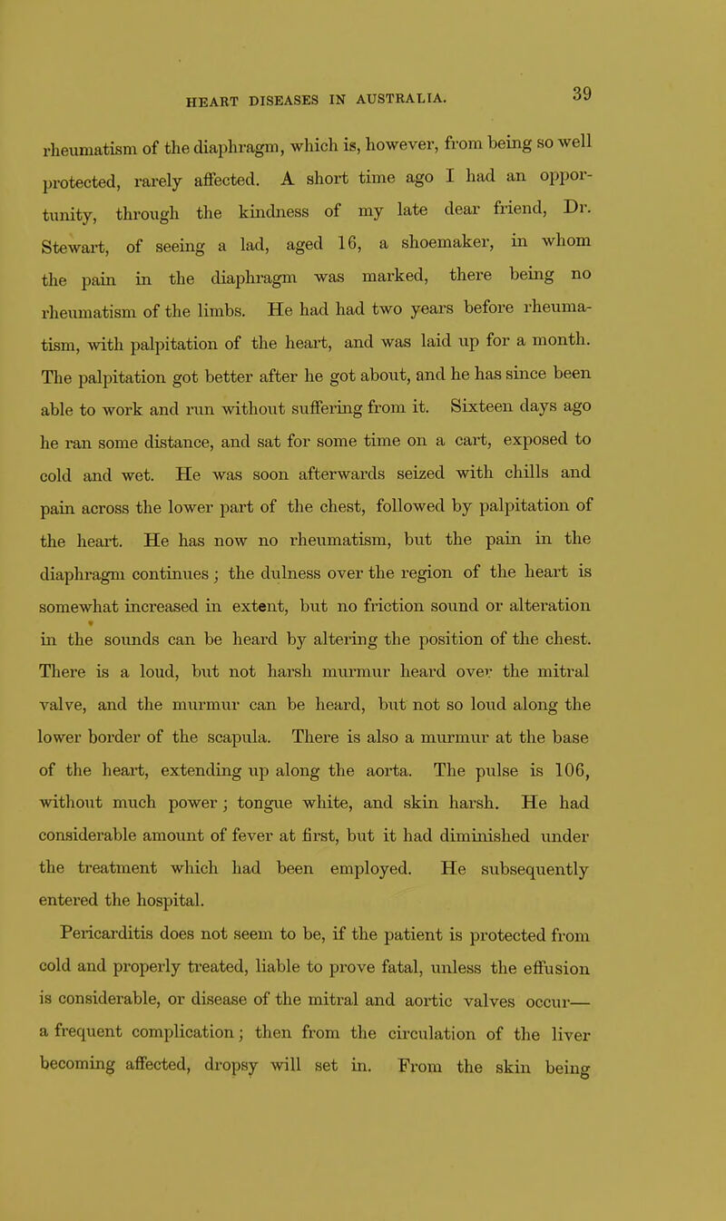 rheumatism of the diaphragm, which is, however, from being so well protected, rarely affected. A short time ago I had an oppor- tunity, through the kindness of my late dear friend. Dr. Stewart, of seeing a lad, aged 16, a shoemaker, in whom the pain in the diaphragm was marked, there being no rheumatism of the limbs. He had had two years before rheuma- tism, with palpitation of the heart, and was laid up for a month. The palpitation got better after he got about, and he has since been able to work and run without suffeiing from it. Sixteen days ago he ran some distance, and sat for some time on a cart, exposed to cold and wet. He was soon afterwards seized with chills and pain across the lower part of the chest, followed by palpitation of the heart. He has now no rheumatism, but the pain in the diaphragm continues; the dulness over the region of the heart is somewhat increased in extent, but no friction sound or alteration * in the sounds can be heard by altering the position of the chest. There is a loud, but not harsh murmur heard over the mitral valve, and the murmur can be heard, but not so loud along the lower border of the scapula. There is also a murmur at the base of the heaii;, extending up along the aorta. The pulse is 106, withoiit much power; tongue white, and skia harsh. He had considerable amount of fever at first, but it had diminished under the treatment which had been employed. He subsequently entered the hospital. Pericarditis does not seem to be, if the patient is protected from cold and properly treated, liable to prove fatal, unless the effusion is considerable, or disease of the mitral and aortic valves occur— a frequent complication; then from the circulation of the liver becoming affected, dropsy will set in. From the skin being