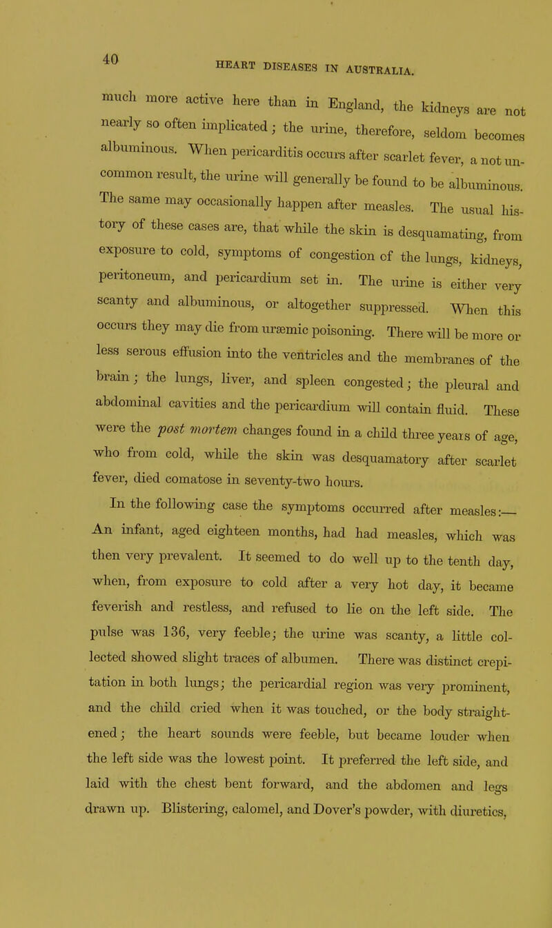 much more active here than in Englaiad, the kidneys are not nearly so often implicated; the urine, therefore, seldom becomes albuminous. When pericarditis occurs after scarlet fever, a not un- common result, the uriiae will generally be found to be albuminous. The same may occasionally happen after measles. The usual his- tory of these cases are, that while the skin is desquamating, from exposure to cold, symptoms of congestion of the lungs, kidneys, peritoneum, and pericardium set in. The mine is either very scanty and albuminous, or altogether suppressed. When this occurs they may die from ursemic poisoning. There will be more or less serous effusion into the ventricles and the membranes of the brain; the lungs, liver, and spleen congested; the pleural and abdominal cavities and the pericardium will contain fluid. These were the 'post mortem changes found in a child three years of age, who from cold, while the skin was desquamatory after scarlet fever, died comatose in seventy-two hours. In the following case the symptoms occurred after measles:— An infant, aged eighteen months, had had measles, which was then very prevalent. It seemed to do well up to the tenth day, when, from exposure to cold after a very hot day, it became feverish and restless, and refused to lie on the left side. The pulse was 136, very feeble; the urine was scanty, a little col- lected showed slight traces of albumen. There was distinct crepi- tation in both lungs; the pericardial region was very prominent, and the child cried when it was touched, or the body straight- ened; the heart sounds were feeble, but became louder when the left side was the lowest point. It j^referred the left side, and laid with the chest bent forward, and the abdomen and legs drawn up. Blistering, calomel, and Dover's powder, with diuretics.