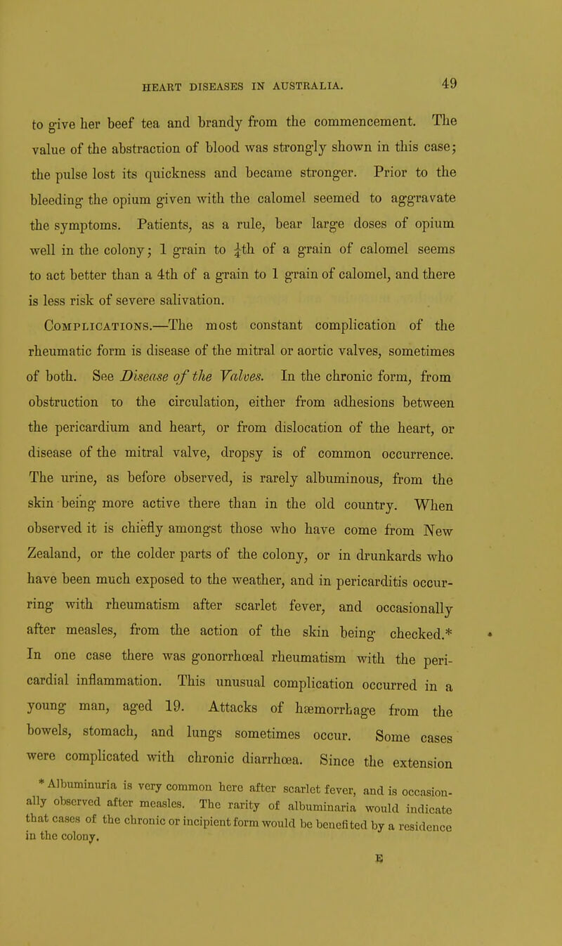 to give her beef tea and brandy from the commencement. The value of the abstraction of blood was strongly shown in this case; the pulse lost its quickness and became stronger. Prior to the bleeding- the opium given with the calomel seemed to aggravate the symptoms. Patients, as a rule, bear large doses of opium well in the colony; 1 grain to ^th of a grain of calomel seems to act better than a 4th of a grain to 1 grain of calomel, and there is less risk of severe salivation. Complications.—The most constant complication of the rheumatic form is disease of the mitral or aortic valves, sometimes of both. See Disease of the Valves. In the chronic form, from obstruction to the circulation, either from adhesions between the pericardium and heart, or from dislocation of the heart, or disease of the mitral valve, dropsy is of common occurrence. The urine, as before observed, is rarely albuminous, from the skin being more active there than in the old country. When observed it is chiefly amongst those who have come from New Zealand, or the colder parts of the colony, or in drunkards who have been much exposed to the weather, and in pericarditis occur- ring with rheumatism after scarlet fever, and occasionally after measles, from the action of the skin being checked.* In one case there was gonorrhceal rheumatism with the peri- cardial inflammation. This unusual complication occurred in a young man, aged 19. Attacks of hcemorrhage from the bowels, stomach, and lungs sometimes occur. Some cases were complicated with chronic diarrhoea. Since the extension ♦Albuminuria is very common here after scarlet fever, and is occasion- ally observed after measles. The rarity of albuminaria would indicate that cases of the chronic or incipient form would be benefited by a residence in the colony.