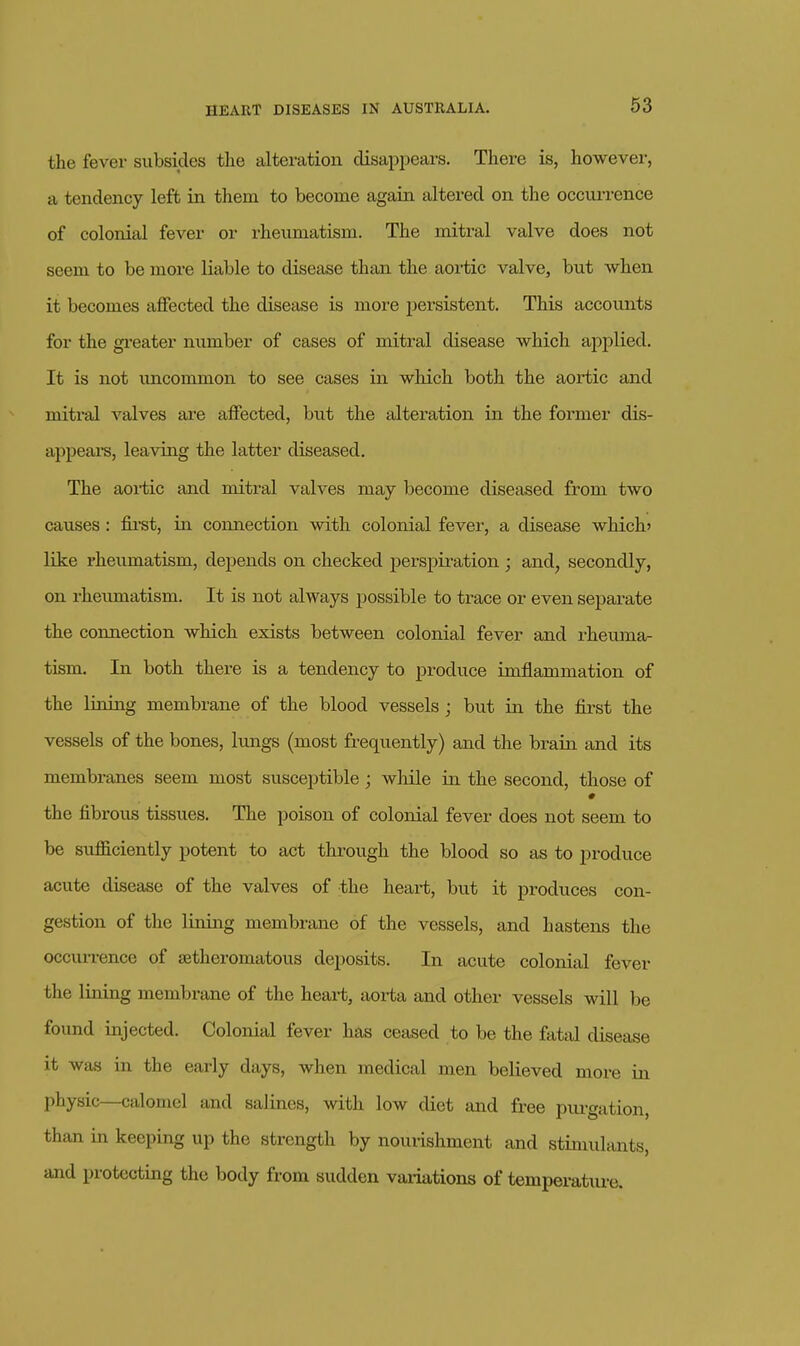 the fever subsides the alteration disappears. There is, however, a tendency left in them to become again altered on the occui-rence of colonial fever or rheumatism. The mitral valve does not seem to be more liable to disease than the aortic valve, but when it becomes affected the disease is more persistent. This accounts for the greater number of cases of mitral disease which aj^plied. It is not imcommon to see cases in which both the aortic and mitral valves ai-e affected, but the alteration in the former dis- appeai's, leaving the latter diseased. The aortic and mitral valves may become diseased from two causes : fii'st, in coixaection with colonial fever, a disease which' like rheumatism, depends on checked perspiration ; and, secondly, on rheumatism. It is not always possible to trace or even separate the connection which exists between colonial fever and rheuma- tism. In both there is a tendency to produce imflammation of the lining membrane of the blood vessels ; but in the first the vessels of the bones, lungs {most frequently) and the brain and its membranes seem most susceptible; wliile in the second, those of the fibrous tissues. The poison of colonial fever does not seem to be sufficiently potent to act thi-ough the blood so as to produce acute disease of the valves of the heart, but it produces con- gestion of the lining membrane of the vessels, and hastens the occurrence of setheromatous deposits. In acute colonial fever the lining membi'ane of the heart, aorta and other vessels will be found injected. Colonial fever has ceased to be the fatal disease it was in the early days, when medical men believed more in phy.sic—calomel and salines, with low diet and free pm-gation, than in keeping up the strength by nourishment and stimulants, and protecting the body from sudden vaiiations of temperature.