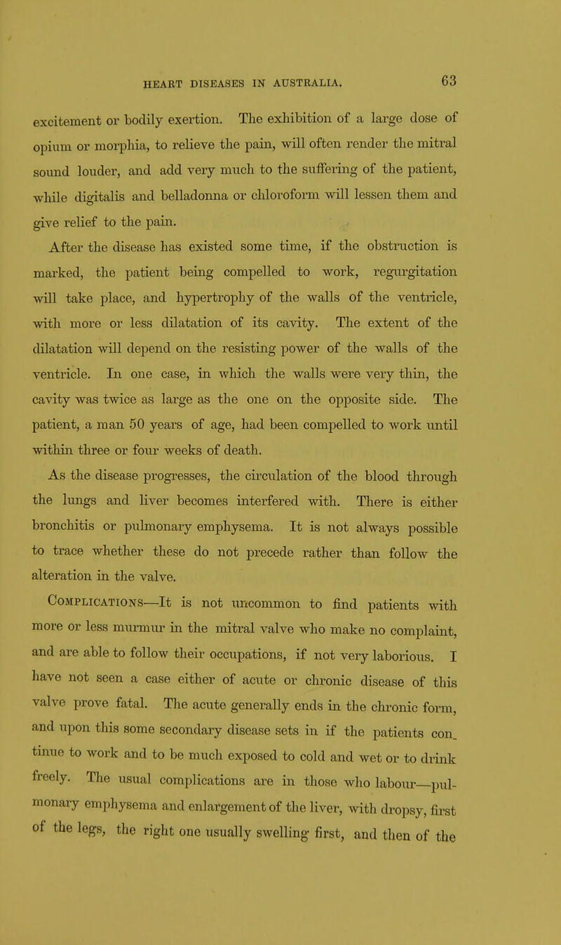 excitement or bodily exertion. The exhibition of a large dose of opium or morphia, to relieve the pain, will often render the mitral soimd louder, and add very much to the suffering of the patient, while digitalis and belladonna or chloroform will lessen them and give relief to the pain. After the disease has existed some time, if the obstmction is marked, the patient being compelled to work, regurgitation will take place, and hypertroj)hy of the walls of the ventricle, with more or less dilatation of its cavity. The extent of the dilatation will depend on the i-esisting power of the walls of the ventricle. In one case, in which the walls were very thin, the cavity was twice as large as the one on the opposite side. The patient, a man 50 years of age, had been compelled to work until within three or foiu- weeks of death. As the disease progresses, the cii'culation of the blood through the lungs and liver becomes interfered with. There is either bronchitis or pulmonary emphysema. It is not always possible to trace whether these do not precede rather than follow the alteration in the valve. Complications—It is not uncommon to find patients with more or less murmur in the mitral valve who make no complaint, and are able to follow their occupations, if not very laborious. I have not seen a case either of acute or chronic disease of this valve prove fatal. The acute generally ends in the chronic form, and upon this some secondary disease sets in if the patients con. tinue to work and to be much exposed to cold and wet or to drink freely. The usual complications are in those who labour pul- monary emphysema and enlargement of the liver, with dropsy, fii-st of the legs, the right one usually swelling- first, and then of the