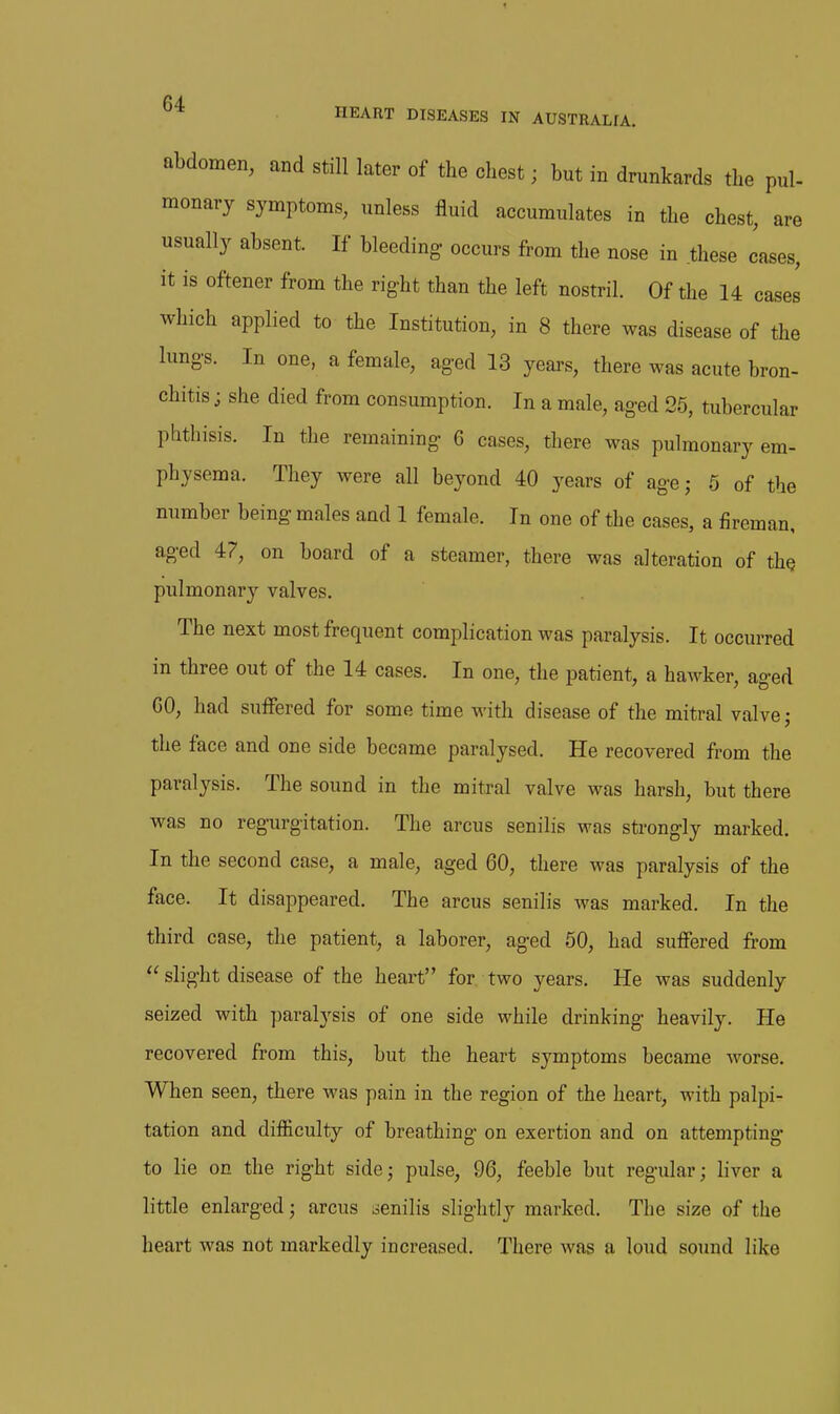 abdomen, and still later of the chest; but in drunkards the pul- monary symptoms, unless fluid accumulates in the chest, are usually absent. If bleeding- occurs from the nose in these cases, it is oftener from the right than the left nostril. Of the 14 cases which applied to the Institution, in 8 there was disease of the lung-s. In one, a female, ag-ed 13 years, there was acute bron- chitis j she died from consumption. In a male, ag-ed 25, tubercular phthisis. In the remaining- 6 cases, there was pulmonary em- physema. They were all beyond 40 years of ag-e; 5 of the number being males and 1 female. In one of the cases, a fireman, ag-ed 47, on board of a steamer, there was alteration of the pulmonary valves. The next most frequent complication was paralysis. It occurred in three out of the 14 cases. In one, the patient, a hawker, ag-ed GO, had suffered for some time with disease of the mitral valve j the face and one side became paralysed. He recovered from the paralysis. The sound in the mitral valve was harsh, but there was no regurgitation. The arcus senilis was strongly marked. In the second case, a male, aged 60, there was paralysis of the face. It disappeared. The arcus senilis was marked. In the third case, the patient, a laborer, aged 50, had suffered from  slight disease of the heart for two years. He was suddenly seized with paralysis of one side while drinking heavily. He recovered from this, but the heart symptoms became worse. When seen, there was pain in the region of the heart, with palpi- tation and difficulty of breathing on exertion and on attempting to lie on the right side; pulse, 96, feeble but regular; liver a little enlarged; arcus senilis slightly marked. The size of the heart was not markedly increased. There was a loud sound like