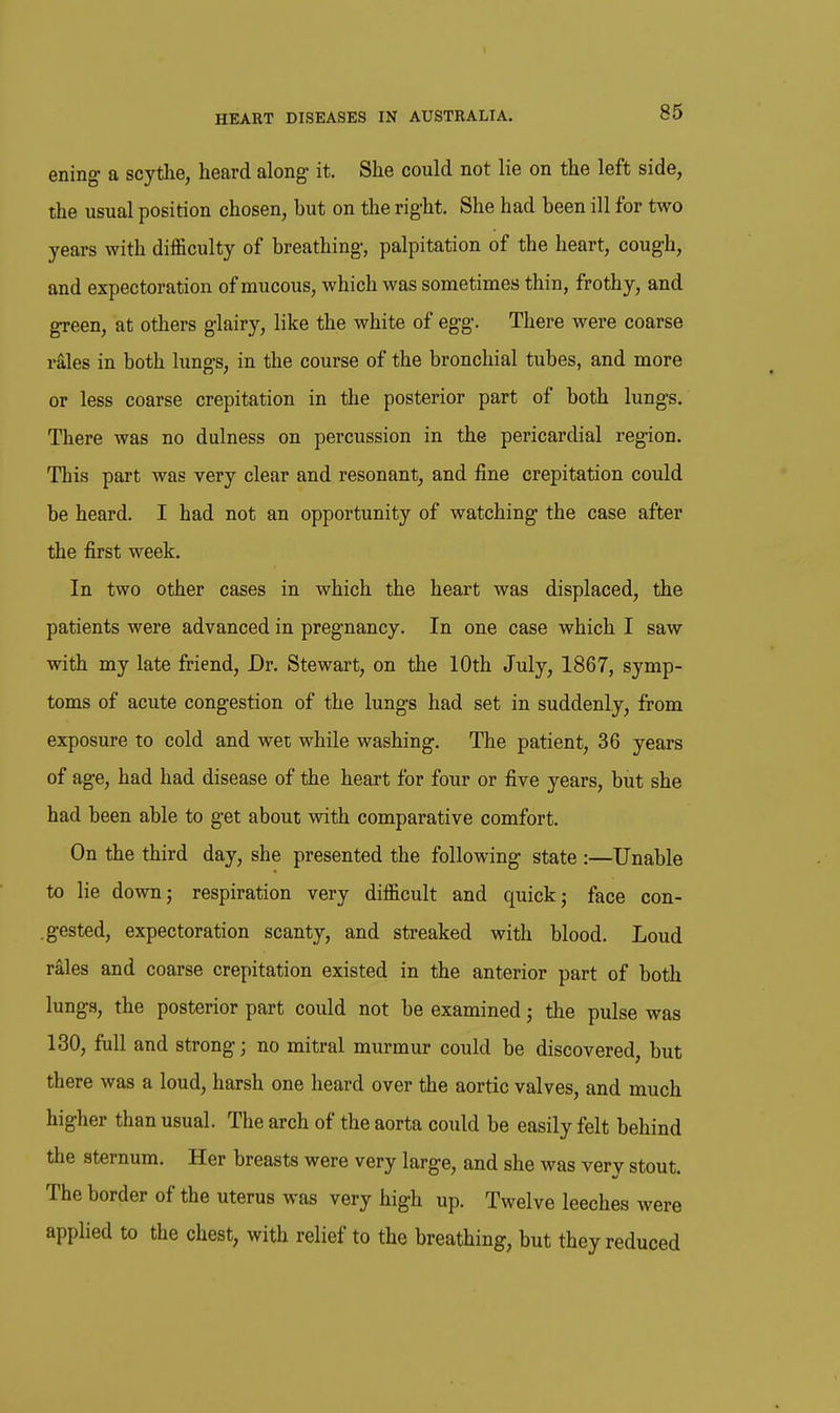 ening- a scythe, heard along- it. She could not lie on the left side, the usual position chosen, but on the right. She had been ill for two years with difficulty of breathing, palpitation of the heart, cough, and expectoration of mucous, which was sometimes thin, frothy, and green, at others glairy, like the white of egg. There were coarse rSles in both lungs, in the course of the bronchial tubes, and more or less coarse crepitation in the posterior part of both lungs. There was no dulness on percussion in the pericardial region. This part was very clear and resonant, and fine crepitation could be heard. I had not an opportunity of watching the case after the first week. In two other cases in which the heart was displaced, the patients were advanced in pregnancy. In one case which I saw with my late friend. Dr. Stewart, on the 10th July, 1867, symp- toms of acute congestion of the lungs had set in suddenly, from exposure to cold and wet while washing. The patient, 36 years of age, had had disease of the heart for four or five years, but she had been able to get about with comparative comfort. On the third day, she presented the following state :—Unable to lie down; respiration very difficult and quick; face con- .gested, expectoration scanty, and streaked with blood. Loud r^les and coarse crepitation existed in the anterior part of both lungs, the posterior part could not be examined; the pulse was 130, full and strong; no mitral murmur could be discovered, but there was a loud, harsh one heard over the aortic valves, and much higher than usual. The arch of the aorta could be easily felt behind the sternum. Her breasts were very large, and she was very stout. The border of the uterus was very high up. Twelve leeches were applied to the chest, with relief to the breathing, but they reduced