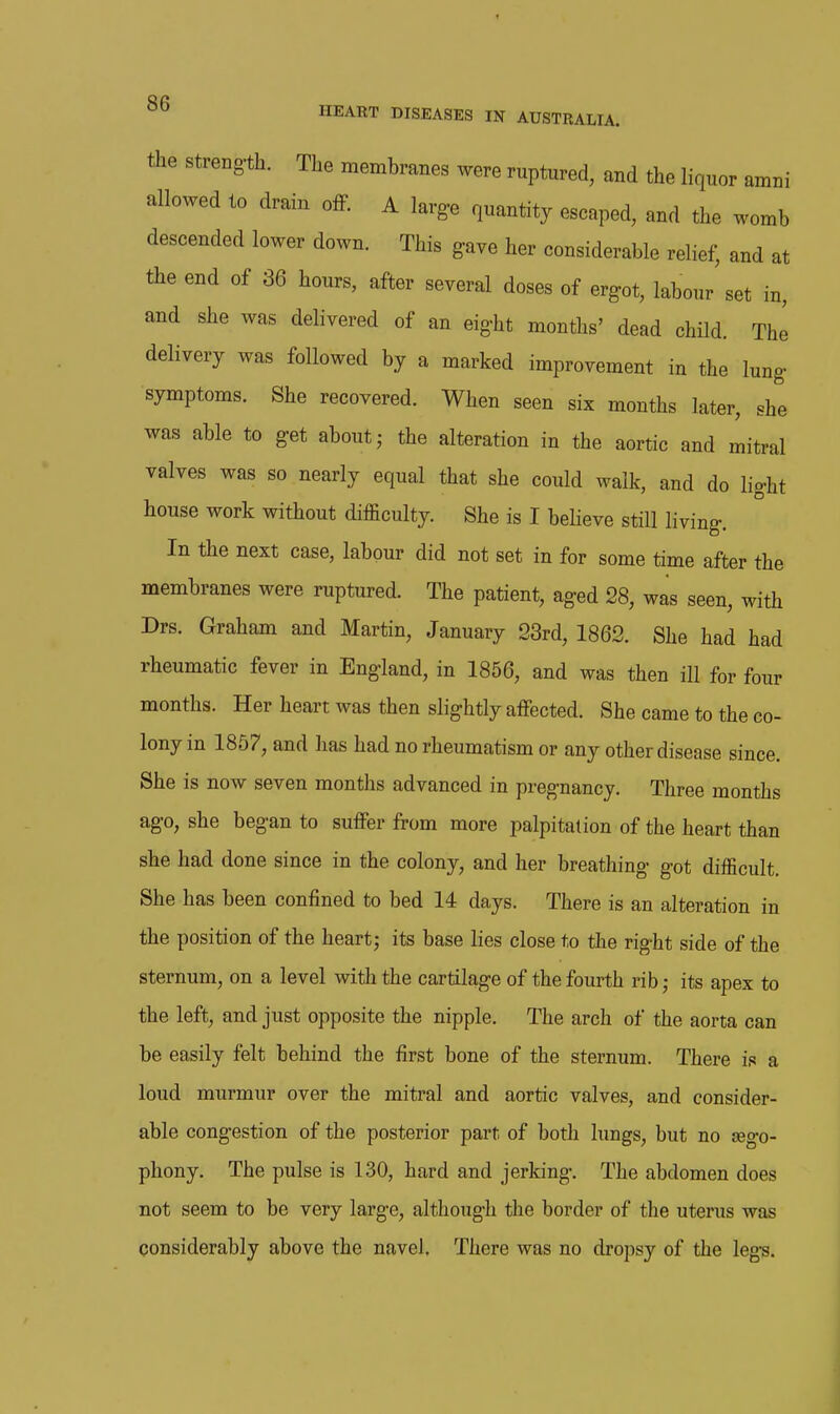 the Strength. The membranes were ruptured, and the liquor amni allowed to drain ofF. A large quantity escaped, and the womb descended lower down. This gave her considerable relief, and at the end of 36 hours, after several doses of ergot, labour set in, and she was delivered of an eight months' dead child. The delivery was followed by a marked improvement in the lung symptoms. She recovered. When seen six months later, she was able to get about j the alteration in the aortic and mitral valves was so nearly equal that she could walk, and do light house work without difficulty. She is I believe still living. In the next case, labour did not set in for some time after the membranes were ruptured. The patient, aged 28, was seen, with Drs. Graham and Martin, January 23rd, 1862. She had had rheumatic fever in England, in 1856, and was then ill for four months. Her heart was then slightly affected. She came to the co- lony in 1857, and has had no rheumatism or any other disease since. She is now seven months advanced in pregnancy. Three months ago, she began to suffer from more palpitation of the heart than she had done since in the colony, and her breathing got difficult. She has been confined to bed 14 days. There is an alteration in the position of the heartj its base lies close to the right side of the sternum, on a level with the cartilage of the fourth rib; its apex to the left, and just opposite the nipple. The arch of the aorta can be easily felt behind the first bone of the sternum. There is a loud murmur over the mitral and aortic valves, and consider- able congestion of the posterior part of both lungs, but no sego- phony. The pulse is 130, hard and jerking. The abdomen does not seem to be very large, although the border of the uterus was considerably above the navel. There was no dropsy of the legs.