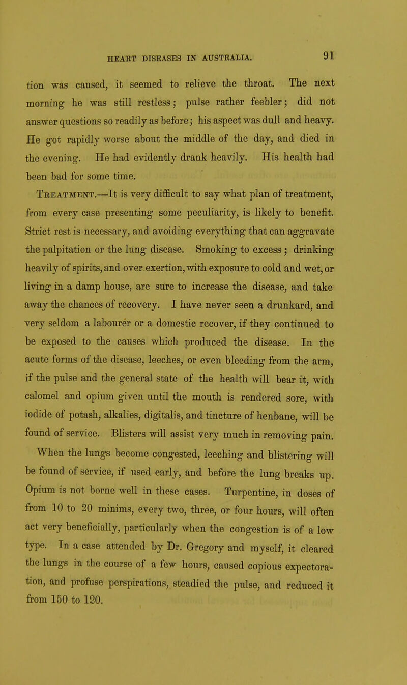 tion was caused, it seemed to relieve the throat. The next morning he was still restless; pulse rather feebler; did not answer questions so readily as before; his aspect was dull and heavy. He g-ot rapidly worse about the middle of the day, and died in the evening. He had evidently drank heavily. His health had been bad for some time. Treatment,—It is very difficult to say what plan of treatment, from every case presenting some peculiarity, is likely to benefit. Strict rest is necessary, and avoiding everything that can agg-ravate the palpitation or the lung disease. Smoking to excess; drinking heavily of spirits, and over, exertion, with exposure to cold and wet, or living in a damp house, are sure to increase the disease, and take away the chances of recovery, I have never seen a drunkard, and very seldom a labourer or a domestic recover, if they continued to be exposed to the causes which produced the disease. In the acute forms of the disease, leeches, or even bleeding from the arm, if the pulse and the general state of the health will bear it, with calomel and opium given until the mouth is rendered sore, with iodide of potash, alkalies, digitalis, and tincture of henbane, will be found of service. Blisters will assist very much in removing pain. When the lungs become congested, leeching and blistering will be found of service, if used early, and before the lung breaks up. Opium is not borne well in these cases. Turpentine, in doses of from 10 to 20 minims, every two, three, or four hours, will often act very beneficially, particularly when the congestion is of a low type. In a case attended by Dr. Gregory and myself, it cleared the lungs in the course of a few hours, caused copious expectora- tion, and profuse perspirations, steadied the pulse, and reduced it from 150 to 120.