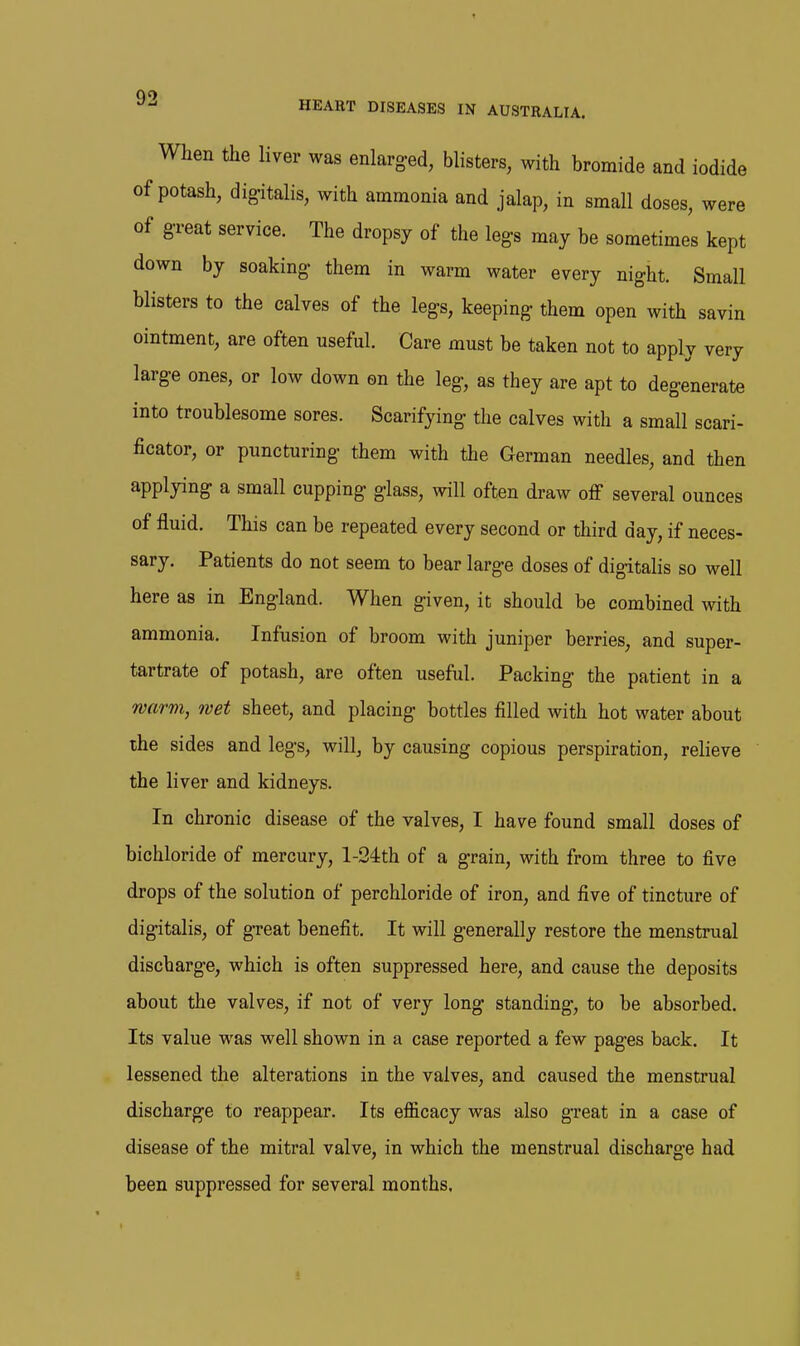 When the liver was enlarged, blisters, with bromide and iodide of potash, digitalis, with ammonia and jalap, in small doses, were of great service. The dropsy of the legs may be sometimes kept down by soaking them in warm water every night. Small blisters to the calves of the legs, keeping them open with savin ointment, are often useful. Care must be taken not to apply very large ones, or low down en the leg, as they are apt to degenerate into troublesome sores. Scarifying the calves with a small scari- ficator, or puncturing them with the German needles, and then applying a small cupping glass, will often draw off several ounces of fluid. This can be repeated every second or third day, if neces- sary. Patients do not seem to bear large doses of digitalis so well here as in England. When given, it should be combined with ammonia. Infusion of broom with juniper berries, and super- tartrate of potash, are often useful. Packing the patient in a warm, wet sheet, and placing bottles filled with hot water about the sides and legs, will, by causing copious perspiration, relieve the liver and kidneys. In chronic disease of the valves, I have found small doses of bichloride of mercury, l-24th of a grain, with from three to five drops of the solution of perchloride of iron, and five of tincture of digitalis, of gTeat benefit. It will generally restore the menstrual discharge, which is often suppressed here, and cause the deposits about the valves, if not of very long standing, to be absorbed. Its value was well shown in a case reported a few pages back. It lessened the alterations in the valves, and caused the menstrual discharge to reappear. Its efficacy was also great in a case of disease of the mitral valve, in which the menstrual discharge had been suppressed for several months.