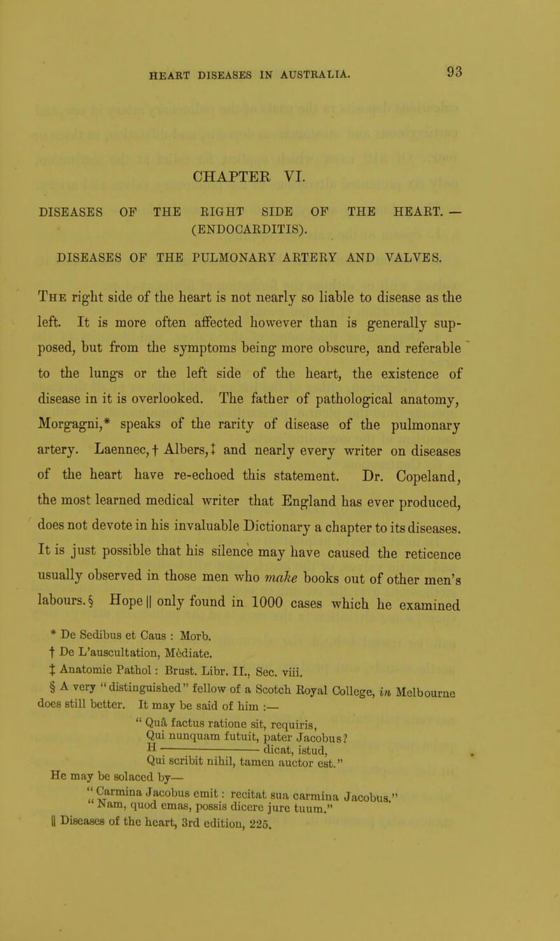 CHAPTER VI. DISEASES OF THE EIGHT SIDE OF THE HEAKT. — (ENDOCAEDITIS). DISEASES OF THE PULMONARY ARTERY AND VALVES. The right side of the heart is not nearly so liable to disease as the left. It is more often affected however than is generally sup- posed, but from the symptoms being more obscure, and referable to the lungs or the left side of the heart, the existence of disease in it is overlooked. The father of pathological anatomy, Morgagni,* speaks of the rarity of disease of the pulmonary artery. Laennec,t Albers,t and nearly every writer on diseases of the heart have re-echoed this statement. Dr. Copeland, the most learned medical writer that England has ever produced, does not devote in his invaluable Dictionary a chapter to its diseases. It is just possible that his silence may have caused the reticence usually observed in those men who make books out of other men's labours. § Hope|| only found in 1000 cases which he examined * De Sedibus et Caus : Morb. t De L'auscultation, Mediate. X Anatomic Pathol: Brast. Libr. II., Sec. viii. § A very distinguished fellow of a Scotch Royal College, in Melbourne does still better. It may be said of him :—  Qufl factus ratione sit, requu-is, Qui nunquam futuit, pater Jacobus? H dicat, istud, Qui scribit nihil, tamen auctor est. He may be solaced by—  Carmina Jacobus emit: recitat sua carmina Jacobus  JNam, quod emas, possis diccre jure tuum. II Diseases of the heart, 3rd edition, 225.