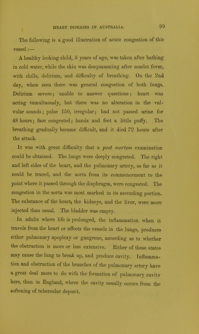 The following is a good illustratioa of acute congestion of this vessel:— A healthy looking child, 5 years of age, was taken after bathing in cold water, while the skin was desquamating after scarlet fever, with chills, delirium, and difficulty of breathing. On the 2nd day, when seen there was general congestion of both lungs. Delirium severe; unable to answer questions; heart was acting tumultuously, but there was no alteration in the val- vular sounds; pulse 150, irregular; had not passed urine for 48 hours; face congested; hands and feet a little puffy. The breathing gTadually became difficult, and it died 72 hours after the attack. It was with great difficulty that a post mortem examination could be obtained. The lungs were deeply congested. The right and left sides of the heart, and the pulmonary artery, as far as it could be traced, and the aorta from its commencement to the point where it passed through the diaphragm, were congested. The congestion in the aorta was most marked in its ascending portion. The substance of the heartj the kidneys, and the liver, were more injected than usual. The bladder was empty. In adults where life is prolonged, the inflammation when it travels from the heart or affects the vessels in the lungs, produces either pulmonary apoplexy or gangrene, according as to whether the obstruction is more or less extensive. Either of these states may cause the lung to break up, and produce cavity. Inflamma- tion and obstruction of the branches of the pulmonary artery have a great deal more to do with the formation of pulmonary cavity here, than in England, where the cavity usually occurs from the softening of tubercular deposit.