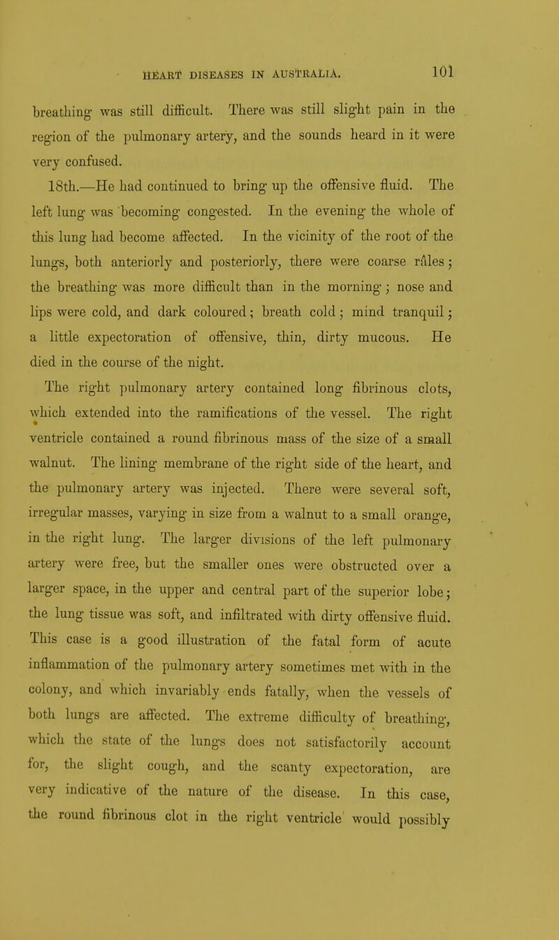 breathing- was still difficult. There was still slig-ht pain in the region of the pulmonary artery, and the sounds heard in it were very confused, 18th.—He had continued to bring- up the offensive fluid. The left lung- was becoming- congested. In the evening- the whole of this lung had become affected. In the vicinity of the root of the lungs, both anteriorly and posteriorly, there were coarse rfvles; the breathing' was more difficult than in the morning-; nose and lips were cold, and dark coloured; breath cold; mind tranquil; a little expectoration of offensive, thin, dirty mucous. He died in the course of the night. The right pulmonary artery contained long- fibrinous clots, which extended into the ramifications of the vessel. The right ventricle contained a round fibrinous mass of the size of a small walnut. The lining- membrane of the right side of the heart, and the pulmonary artery was injected. There were several soft, irregular masses, varying in size from a walnut to a small orange, in the right lung. The larger divisions of the left pulmon-ary artery were free, but the smaller ones were obstructed over a larger space, in the upper and central part of the superior lobej the lung tissue was soft, and infiltrated with dirty offensive fluid. This case is a good illustration of the fatal form of acute inflammation of the pulmonary artery sometimes met with in the colony, and which invariably ends fatally, when the vessels of both lungs are affected. The extreme difficulty of breathing, which the state of the lungs does not satisfactorily account for, the slight cough, and the scanty expectoration, are very indicative of the nature of the disease. In this case, the round fibrinous clot in the right ventricle would possibly