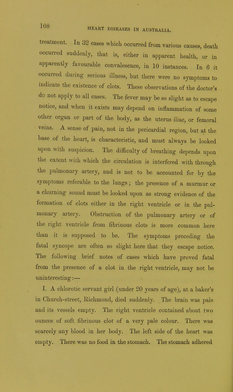 treatment. In 32 cases which occurred from various causes, death occurred suddenly, that is, either in apparent health, or in apparently favourable convalesence, in 10 instances. In 6 it occurred during serious illness, but there were no symptoms to indicate the existence of clots. These observations of the doctor's do not apply to all cases. The fever may be so slight as to escape notice, and when it exists may depend on inflammation of some other organ or part of the body, as the uterus iliac, or femoral veins. A sense of pain, not in the pericardial region, but at the base of the heart, is characteristic, and must always be looked upon with suspicion. The difficulty of breathing depends upon the extent with which the circulation is interfered with through the pulmonary artery, and is not to be accounted for by the symptoms referable to the lungs; the presence of a murmur or a churning sound must be looked upon as strong evidence of the formation of clots either in the right ventricle or in the pul- monary artery. Obstruction of the pulmonary artery or of the right ventricle from fibrinous clots is more common here than it is supposed to be. The symptoms preceding the fatal syncope are often so slight here that they escape notice. The following brief notes of cases which have proved fatal from the presence of a clot in the right ventricle, may not be uninteresting:— I. A chlorotic servant girl (under 20 years of age), at a baker's in Church-street, Richmond, died suddenly. The brain was pale and its vessels empty. The right ventricle contained about two ounces of soft fibrinous clot of a very pale colour. There was scarcely any blood in her body. The left side of the heart was empty. There was no food in the stomach. The stomach adhered