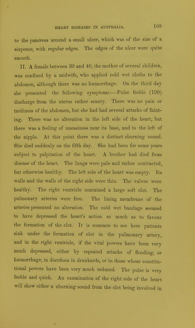 to the pancreas around a small ulcer, which was of the size of a sixpence, with regular edg-es. The edges of the ulcer were quite smooth. II. A female between 30 and 40, the mother of several children, was confined by a midwife, who applied cold wet cloths to the abdomen, although there was no haemorrhage. On the third day she presented the following symptoms:—Pulse feeble (120) discharge from the uterus rather scanty. There was no pain or tardiness of the abdomen, but she had had several attacks of faint- ing. There was no alteration in the left side of the heart, but there was a feeling of uneasiness near its base, and to the left of the nipple. At this point there was a distinct churning- sound. She died suddenly on the fifth day. She had been for some years subject to palpitation of the heart. A brother had died from disease of the heart. The lungs were pale and rather contracted, but otherwise healthy. The left side of the heart was empty. Its walls and the walls of the right side were thin. The valves were healthy. The right ventricle contained a large soft clot. The pulmonary arteries were free. The lining membrane of the arteries presented no alteration. The cold wet bandage seemed to have depressed the heart's action so much as to favour the formation of the clot. It is common to see here patients sink under the formation of clot in the pulmonary artery, and in the right ventricle, if the vital powers have been very much depressed, either by repeated attacks of flooding, or hsemorrhage, in diarrhoea in drunkards, or in those whose constitu- tional powers have been very much reduced. The pulse is very feeble and quick. An examination of the right side of the heart will show either a churning-sound from the clot being involved in