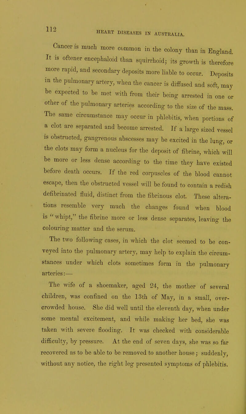 or mass. HEART DISEASES IN AUSTRALIA. Cancer is much more common in the colony than in England. It is oftener encephaloid than squirrhoid; its growth is therefore more rapid, and secondary deposits more liable to occur. Deposits in the pulmonary artery, when the cancer is diffused and soft, may be expected to be met with from their being- arrested in one other of the pulmonary arteries according- to the size of the The same circumstance may occur in phlebitis, when portions of a clot are separated and become arrested. If a larg-e sized vessel is obstructed, gang-renous abscesses may be excited in the lung, or the clots may form a nucleus for the deposit of fibrine, which will be more or less dense according to the time they have existed before death occurs. If the red corpuscles of the blood cannot escape, then the obstructed vessel will be found to contain a redish defibrinated fluid, distinct from the fibrinous clot. These altera- tions resemble very much the changes found when blood is whipt, the fibrine more or less dense separates, leaving the colouring matter and the serum. The two following cases, in which the clot seemed to be con- veyed into the pulmonary artery, may help to explain the circum- stances under which clots sometimes form in the pulmonary arteries:— The wife of a shoemaker, aged 24, the mother of several children, was confined on the 13th of May, in a small, over- crowded house. She did well until the eleventh day, when under some mental excitement, and while making her bed, she was taken with severe flooding. It was checked with considerable difficulty, by pressure. At the end of seven days, she was so far recovered as to be able to be removed to another house; suddenly, without any notice, the right leg presented symptoms of phlebitis.