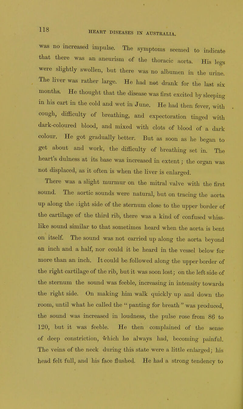 was no increased impulse. The symptoms seemed to indicate that there was an aneurism of the thoracic aorta. His legs were slightly swollen, but there was no albumen in the urine. The Hver was rather large. He had not drank for the last six months. He thought that the disease was &st excited by sleeping in his cart in the cold and wet in June. He had then fever, with cough, difficulty of breathing, and expectoration tinged with dark-coloured blood, and mixed with clots of blood of a dark colour. He got gradually better. But as soon as he began to get about and work, the difficulty of breathing set in. The heart's dulness at its base was iiacreased in extent; the organ was not displaced, as it often is when the liver is enlarged. There was a sHght mm-mur on the mitral valve with the first sound. The aortic sounds were natural, but on tracing the aorta up along the dght side of the sternum close to the upper border of the cai-tilage of the third rib, there was a kind of confused whiss- like sound similar to that sometimes heard when the aorta is bent on itself. The sound was not carried up along the aorta beyond an inch and a half, nor could it be heard in the vessel below for more than an inch. It could be followed along the upper border of the right cartilage of the rib, but it was soon lost; on the left side of the sternum the sound was feeble, increasing in intensity towards the right side. On making him walk quickly up and down the room, until what he called the  panting for breath  was produced, the sound was increased in loudness, the pulse rose from 86 to 120, but it was feeble. He then complained of the sense of deep constriction, which he always had, becoming painful. The veius of the neck during this state were a little enlai-ged; his head felt full, and his face flushed. He had a strong tendency to