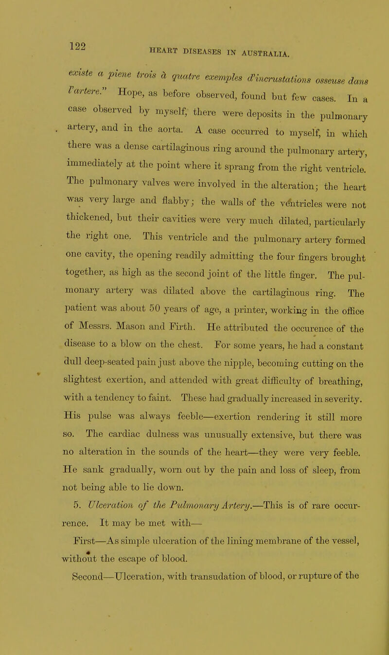 HEART DISEASES IN AUSTRALIA. existe a piene irois d guatre exemples d^ma-ustations osseuse dans Varterer Hope, as before observed, found but few ca^es. In a case observed by myself, there were deposits in the pulmonary artery, and in the aorta. A case occurred to myself, in which there was a dense cartilaginous ring around the pulmonaiy artery, immediately at the point where it sprang from the right ventiicle. The pulmonary valves were involved in the alteration; the heart was very large and flabby; the walls of the vtoicles were not thickened, but their cavities were veiy much dilated, particularly the right one. This ventricle and the pulmonary artery formed one cavity, the opening readily admitting the four fingers brought together, as high as the second joint of the little finger. The pul- monary artery was dilated above the cartilaginous ring. The patient was about 50 years of age, a printer, working in the office of Messrs. Mason and Firth. He attributed the occurence of the disease to a blow on the chest. For some years, he had a constant dull deep-seated pain just above the nipple, becoming cutting on the slightest exertion, and attended with great difficulty of breathing, with a tendency to faint. These had gradually iiicreased in severity. His pulse was always feeble—exertion rendering it still more so. The cardiac dulness was unusually extensive, but there was no alteration in the sounds of the heart—they were very feeble. He sank gradually, worn out by the pain and loss of sleep, from not being able to lie down. 5. Ulceration of the Puhnona/ry Artery.—This is of rare occur- rence. It may be met Avith— First—As simi^le ulceration of the lining membrane of the vessel, without the escape of blood. Second—Ulceration, with transudation of blood, or ruptiu-e of the