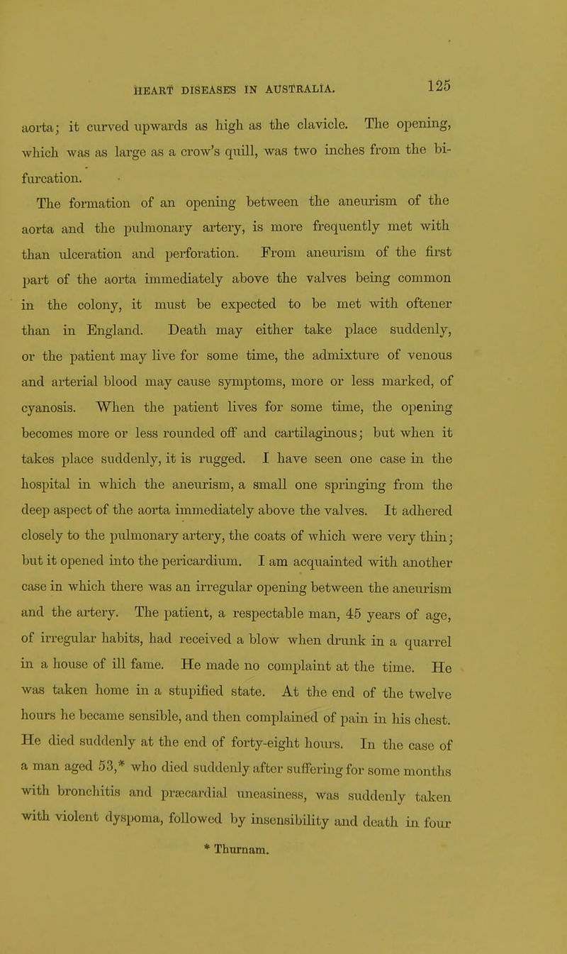 aoi-ta; it curved upwards as high as the clavicle. The opening, which was as large as a crow's quill, was two inches from the bi- furcation. The formation of an opening between the aneurism of the aoi-ta and the pulmonary aiiiery, is more frequently met with than ulceration and perforation. From aneurism of the first pai-t of the aorta immediately above the valves being common in the colony, it must be expected to be met with offcener than in England. Death may either take jjlace suddenly, or the patient may live for some time, the admixture of venous and arterial blood may cause symptoms, more or less marked, of cyanosis. When the patient lives for some time, the opening becomes more or less rounded off and cartilaginous; but when it takes place suddenly, it is rugged. I have seen one case in the hospital in which the aneurism, a small one springing from the deep aspect of the aorta immediately above the valves. It adliered closely to the pulmonary artery, the coats of which were very thin; but it opened into the pericardium. I am acquainted with another case in which there was an irregular opening between the aneurism and the artery. The patient, a respectable man, 45 years of age, of irregular habits, had received a blow when di-unk in a quarrel in a house of ill fame. He made no complaint at the time. He was taken home in a stupified state. At the end of the twelve liours he became sensible, and then complained of pain in his chest. He died suddenly at the end of forty-eight hours. In the case of a man aged 53,* who died suddenly after suffering for some months with bronchitis and pr£ecardial uneasiness, was suddenly taken with violent dyspoma, followed by insensibility and death in four * Thnrnam.