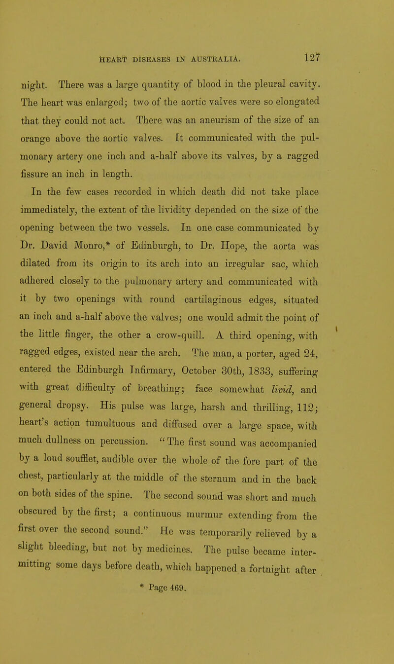 night. There was a large quantity of blood in the pleural cavity. The heart was enlargedj two of the aortic valves were so elongated that they could not act. There was an aneurism of the size of an orange above the aortic valves, tt communicated with the pul- monary artery one inch and a-half above its valves, by a ragged fissure an inch in length. In the few cases recorded in which death did not take place immediately, the extent of tlie lividity depended on the size of the opening between the two vessels. In one case communicated by Dr. David Monro,* of Edinburgh, to Dr. Hope, the aorta was dilated from its origin to its arch into an irregular sac, which adhered closely to the pulmonary artery and communicated with it by two openings with round cartilaginous edges, situated an inch and a-half above the valvesj one would admit the point of the little finger, the other a crow-quill. A third opening, with ragged edges, existed near the arch. The man, a porter, aged 24, entered the Edinburgh Infirmary, October 30th, 1833, suflTering with great difiiculty of breathing; face somewhat livid, and general dropsy. His pulse was large, harsh and thrilling, 112; heart's action tumultuous and difi'used over a large space, with much dullness on percussion.  The first sound was accompanied by a loud soufflet, audible over the whole of the fore part of the chest, particularly at the middle of the sternum and in the back on both sides of the spine. The second sound was short and much obscured by the first; a continuous murmur extending from the first over the second sound. He was temporarily relieved by a slight bleeding, but not by medicines. The pulse became inter- mitting some days before death, which happened a fortnight after * Page 469.