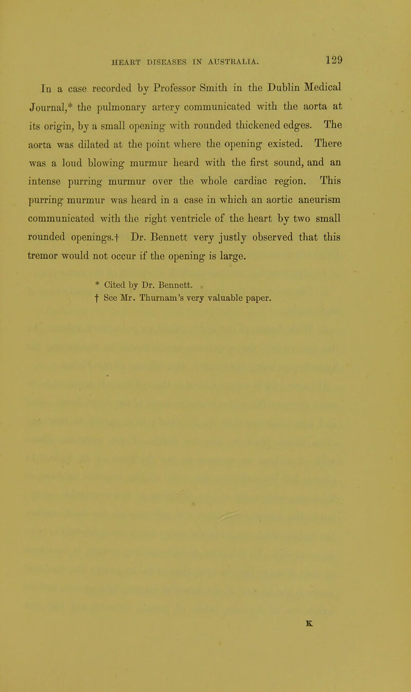 In a case recorded by Professor Smith in the Dublin Medical Journal,* the pulmonary artery communicated with the aorta at its orig-in, by a small opening- with rounded thickened edges. The aOTta was dilated at the point where the opening- existed. There was a loud blowing- murmur heard with the first sound, and an intense purring murmur over the wbole cardiac region. This purring- murmur was heard in a case in which an aortic aneurism communicated with the right ventricle of the heart by two small rounded openings.f Dr. Bennett very justly observed that this tremor would not occur if the opening is large. * Cited by Dr. Bennett. . f See Mr. Tliurnain's very valuable paper. K