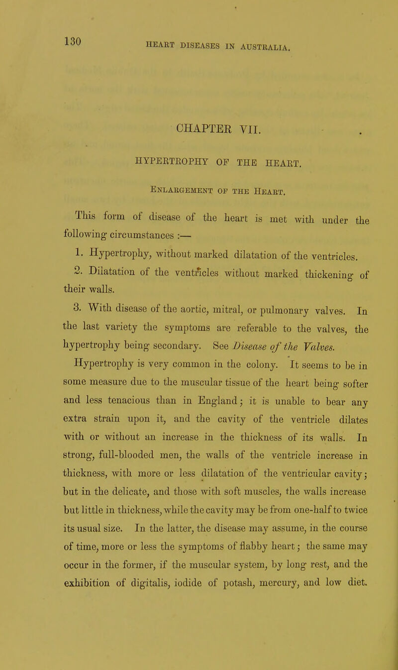 CHAPTER VII. HYPEETEOPHY OF THE HEAET. Enlargement op the Heart. This form of disease of the heart is met with under the following- circumstances :— 1. Hypertrophy, without marked dilatation of the ventricles. 2. Dilatation of the ventncles without marked thickening- of their walls. 3. With disease of the aortic, mitral, or pulmonary valves. In the last variety the symptoms are referable to the valves, the hypertrophy being- secondary. See Disease of the Valves. Hypertrophy is very common in the colony. It seems to be in some measure due to the muscular tissue of the heart being softer and less tenacious than in England; it is unable to bear any extra strain upon it, and the cavity of the ventricle dilates with or without an increase in the thickness of its walls. In strong, full-blooded men, the walls of the ventricle increase in thickness, with more or less dilatation of the ventricular cavity; but in the delicate, and those with soft muscles, the walls increase but little in thickness, while the cavity may be from one-half to twice its usual size. In the latter, the disease may assume, in the course of time, more or less the symptoms of flabby heart', the same may occur in the former, if the muscular system, by long rest, and the exhibition of digitalis, iodide of potash, mercury, and low diet.