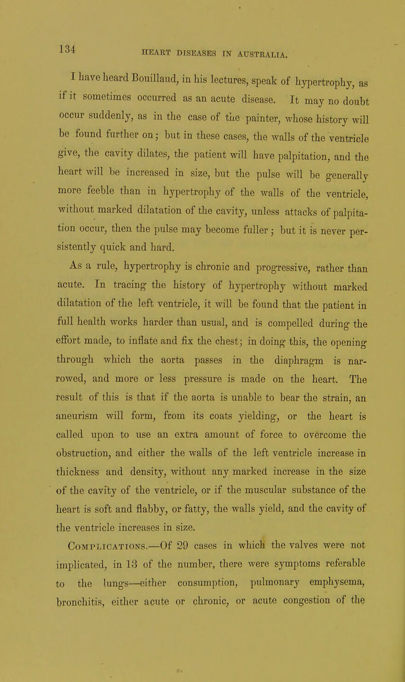 I have heard Bouillaud, in his lectures, speak of hypertrophy, as if it sometimes occurred as an acute disease. It may no doubt occur suddenly, as in the case of the painter, whose history will be found further on; but in these cases, the walls of the ventricle give, the cavity dilates, the patient will have palpitation, and the heart will be increased in size, but the pulse will be generallv more feeble than in hypertrophy of the walls of the ventricle, without marked dilatation of the cavity, unless attacks of palpita- tion occur, then the pulse may become fuller; but it is never per- sistently quick and hard. As a rule, hypertrophy is chronic and progressive, rather than acute. In tracing* the history of hypertrophy without marked dilatation of the left ventricle, it will be found that the patient in full health works harder than usual, and is compelled during- the effort made, to inflate and fix the chest; in doing- this, the opening through which the aorta passes in the diaphragm is nar- rowed, and more or less pressure is made on the heart. The result of this is that if the aorta is unable to bear the strain, an aneurism will form, from its coats yielding, or the heart is called upon to use an extra amount of force to overcome the obstruction, and either the walls of the left ventricle increase in thickness and density, without any marked increase in the size of the cavity of the ventricle, or if the muscular substance of the heart is soft and flabby, or fatty, the walls yield, and the cavity of the ventricle increases in size. Complications.—Of 29 cases in which the valves were not implicated, in 13 of the number, there were symptoms referable to the lungs—either consumption, pulmonary emphysema, bronchitis, either acute or chronic, or acute congestion of the