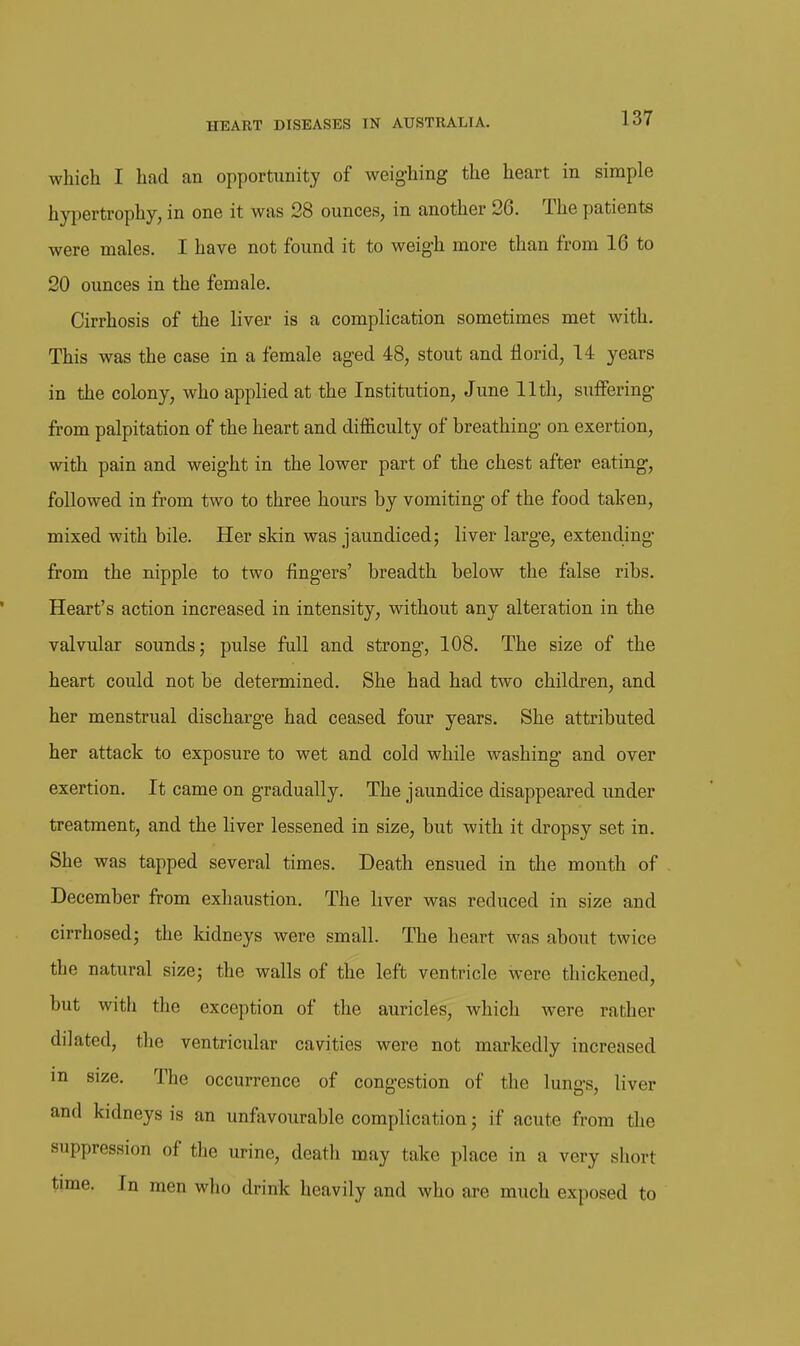 which I had an opportunity of weighing the heart in simple hypertrophy, in one it was 28 ounces, in another 26. The patients were males. I have not found it to weigh more than from 16 to 20 ounces in the female. Cirrhosis of the liver is a complication sometimes met with. This was the case in a female aged 48, stout and florid, 14 years in the colony, who applied at the Institution, June 11th, suffering from palpitation of the heart and difficulty of breathing on exertion, with pain and weight in the lower part of the chest after eating, followed in from two to three hours by vomiting of the food taken, mixed with bile. Her skin was jaundiced; liver large, extending from the nipple to two fingers' breadth below the false ribs. Heart's action increased in intensity, without any alteration in the valvular sounds; pulse full and strong, 108. The size of the heart could not be determined. She had had two children, and her menstrual discharge had ceased four years. She attributed her attack to exposure to wet and cold while washing and over exertion. It came on gradually. The jaundice disappeared under treatment, and the liver lessened in size, but with it dropsy set in. She was tapped several times. Death ensued in the month of December from exhaustion. The hver was reduced in size and cirrhosed; the kidneys were small. The heart was about twice the natural size; the walls of the left ventricle were thickened, but with the exception of the auricles, which were rather dilated, the ventricular cavities were not markedly increased in size. The occurrence of congestion of the lungs, liver and kidneys is an unfavourable complication; if acute from the suppression of the urine, death may take place in a very short time. In men who drink heavily and who are much exposed to