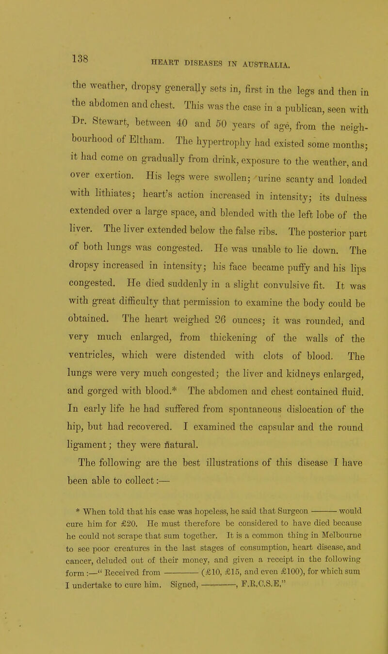 the weather, dropsy generally sets in, first in the legs and then in the abdomen and chest. This was the case in a publican, seen with Dr. Stewart, between 40 and 50 years of ag-e, from the neigh- bourhood of Eltham. The hypertrophy had existed some months; it had come on gradually from drink, exposure to the weather, and over exertion. His legs were swollen; urine scanty and loaded with lithiates; heart's action increased in intensity; its dulness extended over a large space, and blended with the left lobe of the liver. The liver extended below the false ribs. The posterior part of both lungs was congested. He was unable to lie down. The dropsy increased in intensity; his face became puffy and his lips congested. He died suddenly in a slight convulsive fit. It was with great difficulty that permission to examine the body could be obtained. The heart weighed 26 ounces; it was rounded, and very much enlarged, from thickening of the walls of the ventricles, which were distended with clots of blood. The lungs were very much congested; the liver and kidneys enlarged, and gorged with blood.* The abdomen and chest contained fluid. In early life he had suffered from spontaneous dislocation of the hip, but had recovered. I examined the capsular and the round ligament; they were flatural. The following are the best illustrations of this disease I have been able to collect:— * When told that his case was hopeless, he said that Surgeon would cure him for £20. He must therefore be considered to have died because he could not scrape that sum together. It is a common thing in Melbourue to see poor creatures in the last stages of consumption, heart disease, and cancer, deluded out of their money, and given a receipt in the following form :— Received from (£10, £15, and even £100), for which sura