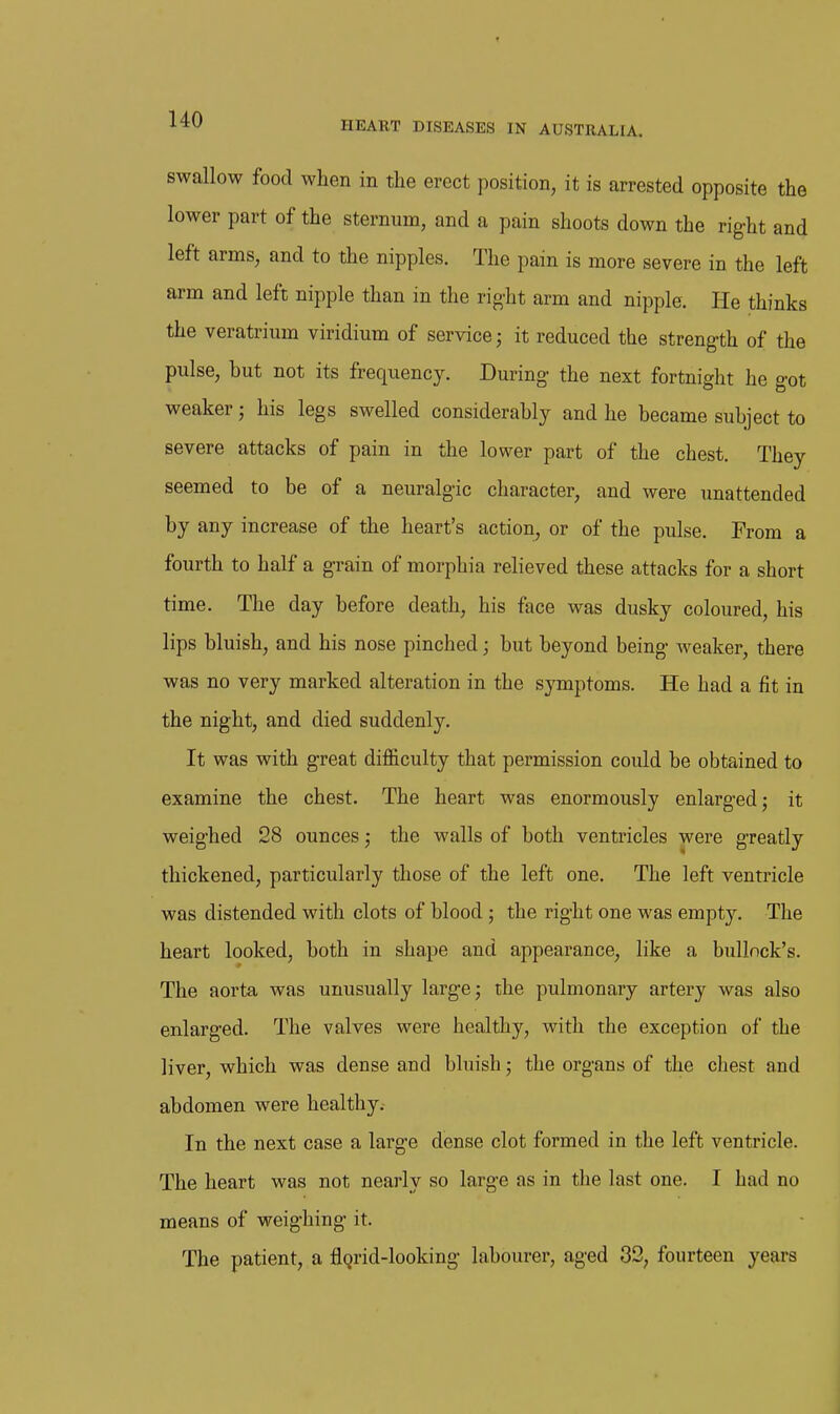 swallow food when in the erect position, it is arrested opposite the lower part of the sternum, and a pain shoots down the rig-ht and left arms, and to the nipples. The pain is more severe in the left arm and left nipple than in the rig-ht arm and nipple. He thinks the veratrium viridium of service; it reduced the strength of the pulse, but not its frequency. During the next fortnight he got weaker; his legs swelled considerably and he became subject to severe attacks of pain in the lower part of the chest. They seemed to be of a neuralgic character, and were unattended by any increase of the heart's action, or of the pulse. From a fourth to half a grain of morphia relieved these attacks for a short time. The day before death, his face was dusky coloured, his lips bluish, and his nose pinched; but beyond being weaker, there was no very marked alteration in the symptoms. He had a fit in the night, and died suddenly. It was with great difficulty that permission could be obtained to examine the chest. The heart was enormously enlarged; it weighed 28 ounces; the walls of both ventricles were greatly thickened, particularly those of the left one. The left ventricle was distended with clots of blood ; the right one was empty. The heart looked, both in shape and appearance, like a bullock's. The aorta was unusually large; the pulmonary artery was also enlarged. The valves were healthy, with the exception of the liver, which was dense and bluish; the organs of the chest and abdomen were healthy. In the next case a large dense clot formed in the left ventricle. The heart was not nearly so large as in the last one. I had no means of weighing it. The patient, a flgrid-looking labourer, aged 32, fourteen years