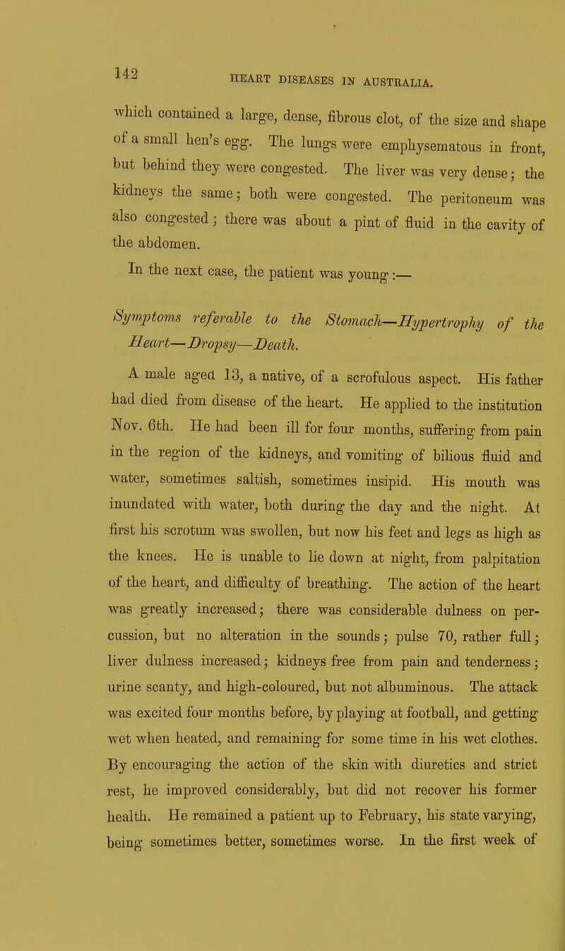 which contained a large, dense, fibrous clot, of the size and shape of a small hen's egg. The lungs were emphysematous in front, but behind they were congested. The liver was very dense; the kidneys the samej both were congested. The peritoneum was also congested; there was about a pint of fluid in the cavity of the abdomen. In the next case, the patient was young: Symptoms referable to the Stomach^Hypertrophj of the Heart—Dropsy—Death. A male agea 13, a native, of a scrofulous aspect. His father had died from disease of the heart. He applied to the institution Nov. 6th. He had been ill for four months, suffering from pain in the region of the kidneys, and vomiting of bilious fluid and water, sometimes saltish, sometimes insipid. His mouth was inundated with water, both during the day and the night. At first his scrotum was swollen, but now his feet and legs as high as the knees. He is unable to lie down at night, from palpitation of the heart, and difficulty of breathing. The action of the heart was greatly increased; there was considerable dulness on per- cussion, but no alteration in the sounds; pulse 70, rather full; liver dulness increased; kidneys free from pain and tenderness; urine scanty, and high-coloured, but not albuminous. The attack was excited four months before, by playing at football, and getting wet when heated, and remaining for some time in his wet clothes. By encouraging the action of the skin with diuretics and strict rest, he improved considerably, but did not recover his former health. He remained a patient up to February, his state varying, being sometimes better, sometimes worse. In the first week of