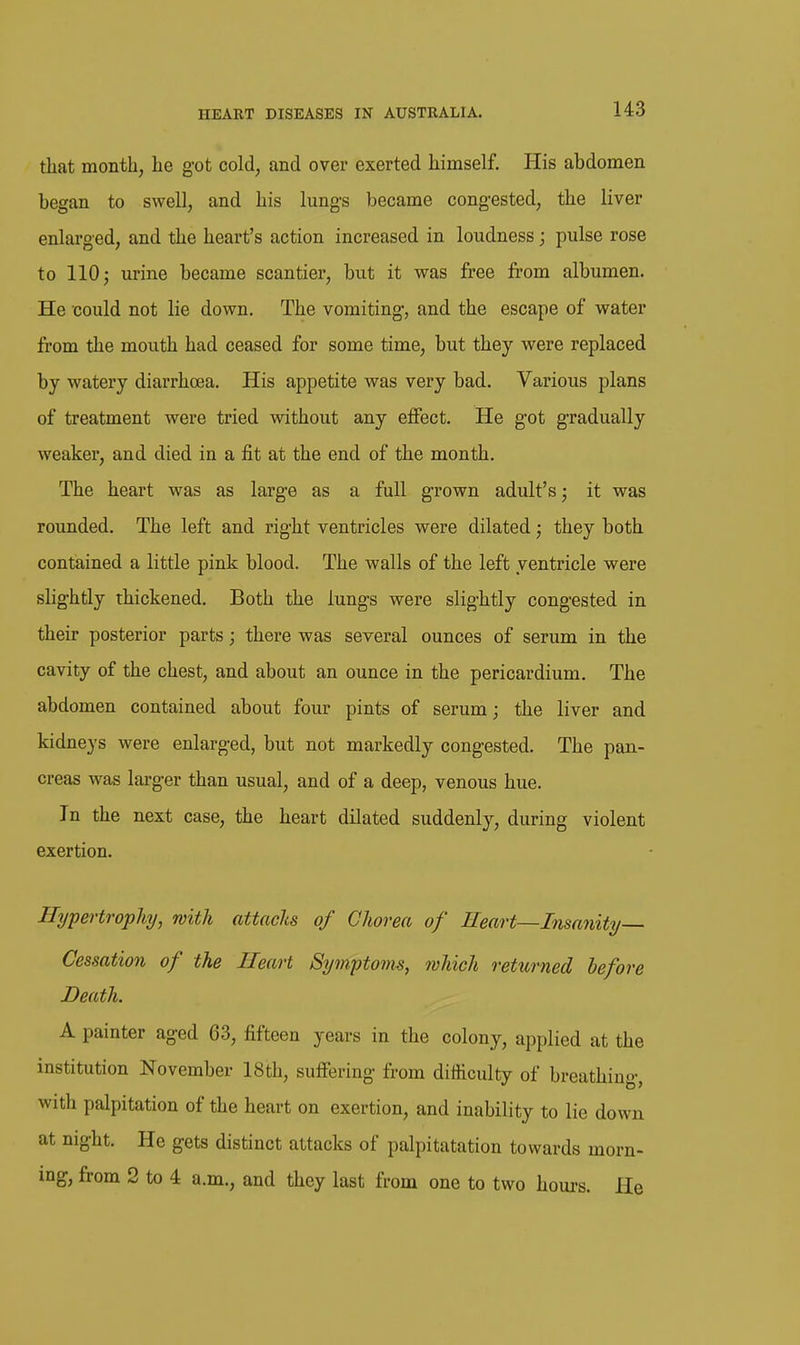 that month, he g-ot cold, and over exerted himself. His abdomen began to swell, and his lung-s became congested, the liver enlarged, and the heart's action increased in loudness; pulse rose to 110; urine became scantier, but it was free from albumen. He could not lie down. The vomiting, and the escape of water from the mouth had ceased for some time, but they were replaced by watery diarrhoea. His appetite was very bad. Various plans of treatment were tried without any effect. He g-ot gradually weaker, and died in a fit at the end of the month. The heart was as larg-e as a full grown adult's; it was rounded. The left and right ventricles were dilated; they both contained a little pink blood. The walls of the left ventricle were slightly thickened. Both the lungs were slightly congested in their posterior parts; there was several ounces of serum in the cavity of the chest, and about an ounce in the pericardium. The abdomen contained about four pints of serum; the liver and kidneys were enlarged, but not markedly congested. The pan- creas was larger than usual, and of a deep, venous hue. In the next case, the heart dilated suddenly, during violent exertion. Hypertrophy, with attacks of Chorea of Heart—Insanity- Cessation of the Heart Symptoms, which returned before Death. A painter aged 63, fifteen years in the colony, applied at the institution November 18th, suffering from difficulty of breathing, with palpitation of the heart on exertion, and inability to lie down at night. He gets distinct attacks of palpitatation towards morn- ing, from 2 to 4 a.m., and they last from one to two hours. He